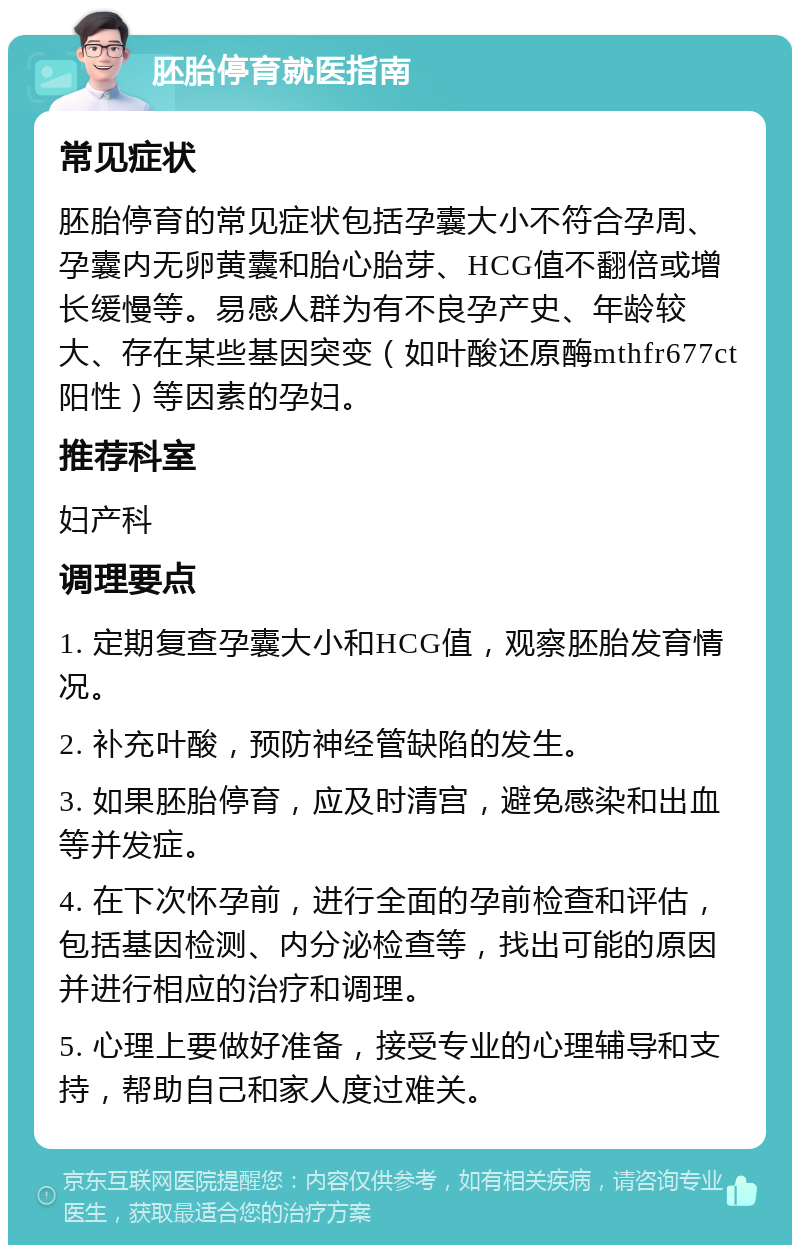 胚胎停育就医指南 常见症状 胚胎停育的常见症状包括孕囊大小不符合孕周、孕囊内无卵黄囊和胎心胎芽、HCG值不翻倍或增长缓慢等。易感人群为有不良孕产史、年龄较大、存在某些基因突变（如叶酸还原酶mthfr677ct阳性）等因素的孕妇。 推荐科室 妇产科 调理要点 1. 定期复查孕囊大小和HCG值，观察胚胎发育情况。 2. 补充叶酸，预防神经管缺陷的发生。 3. 如果胚胎停育，应及时清宫，避免感染和出血等并发症。 4. 在下次怀孕前，进行全面的孕前检查和评估，包括基因检测、内分泌检查等，找出可能的原因并进行相应的治疗和调理。 5. 心理上要做好准备，接受专业的心理辅导和支持，帮助自己和家人度过难关。