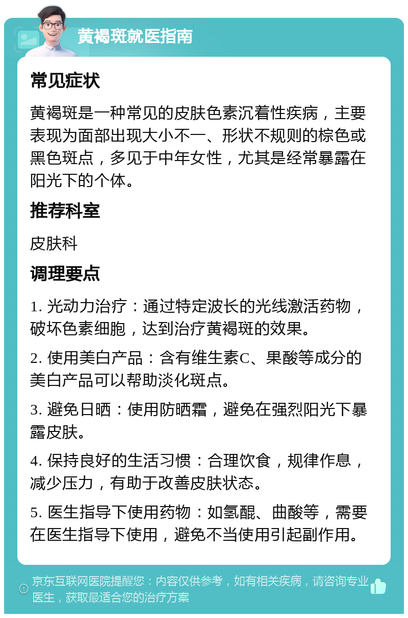 黄褐斑就医指南 常见症状 黄褐斑是一种常见的皮肤色素沉着性疾病，主要表现为面部出现大小不一、形状不规则的棕色或黑色斑点，多见于中年女性，尤其是经常暴露在阳光下的个体。 推荐科室 皮肤科 调理要点 1. 光动力治疗：通过特定波长的光线激活药物，破坏色素细胞，达到治疗黄褐斑的效果。 2. 使用美白产品：含有维生素C、果酸等成分的美白产品可以帮助淡化斑点。 3. 避免日晒：使用防晒霜，避免在强烈阳光下暴露皮肤。 4. 保持良好的生活习惯：合理饮食，规律作息，减少压力，有助于改善皮肤状态。 5. 医生指导下使用药物：如氢醌、曲酸等，需要在医生指导下使用，避免不当使用引起副作用。