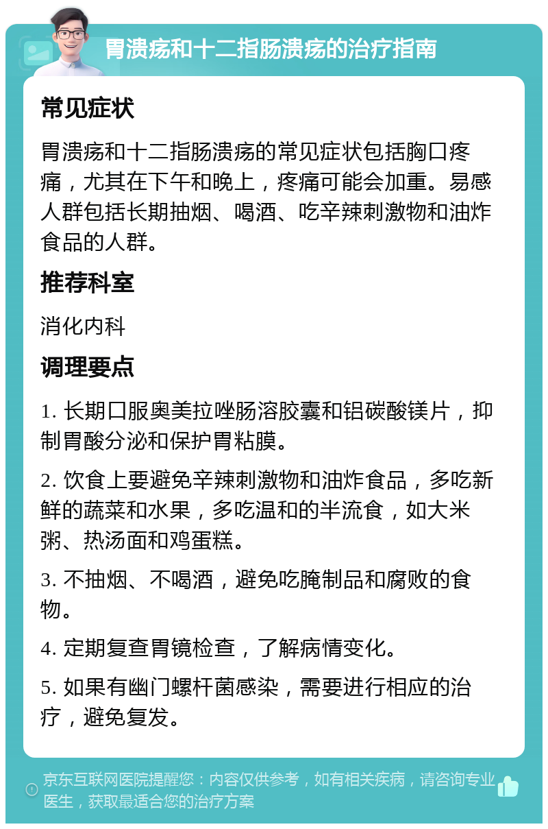 胃溃疡和十二指肠溃疡的治疗指南 常见症状 胃溃疡和十二指肠溃疡的常见症状包括胸口疼痛，尤其在下午和晚上，疼痛可能会加重。易感人群包括长期抽烟、喝酒、吃辛辣刺激物和油炸食品的人群。 推荐科室 消化内科 调理要点 1. 长期口服奥美拉唑肠溶胶囊和铝碳酸镁片，抑制胃酸分泌和保护胃粘膜。 2. 饮食上要避免辛辣刺激物和油炸食品，多吃新鲜的蔬菜和水果，多吃温和的半流食，如大米粥、热汤面和鸡蛋糕。 3. 不抽烟、不喝酒，避免吃腌制品和腐败的食物。 4. 定期复查胃镜检查，了解病情变化。 5. 如果有幽门螺杆菌感染，需要进行相应的治疗，避免复发。