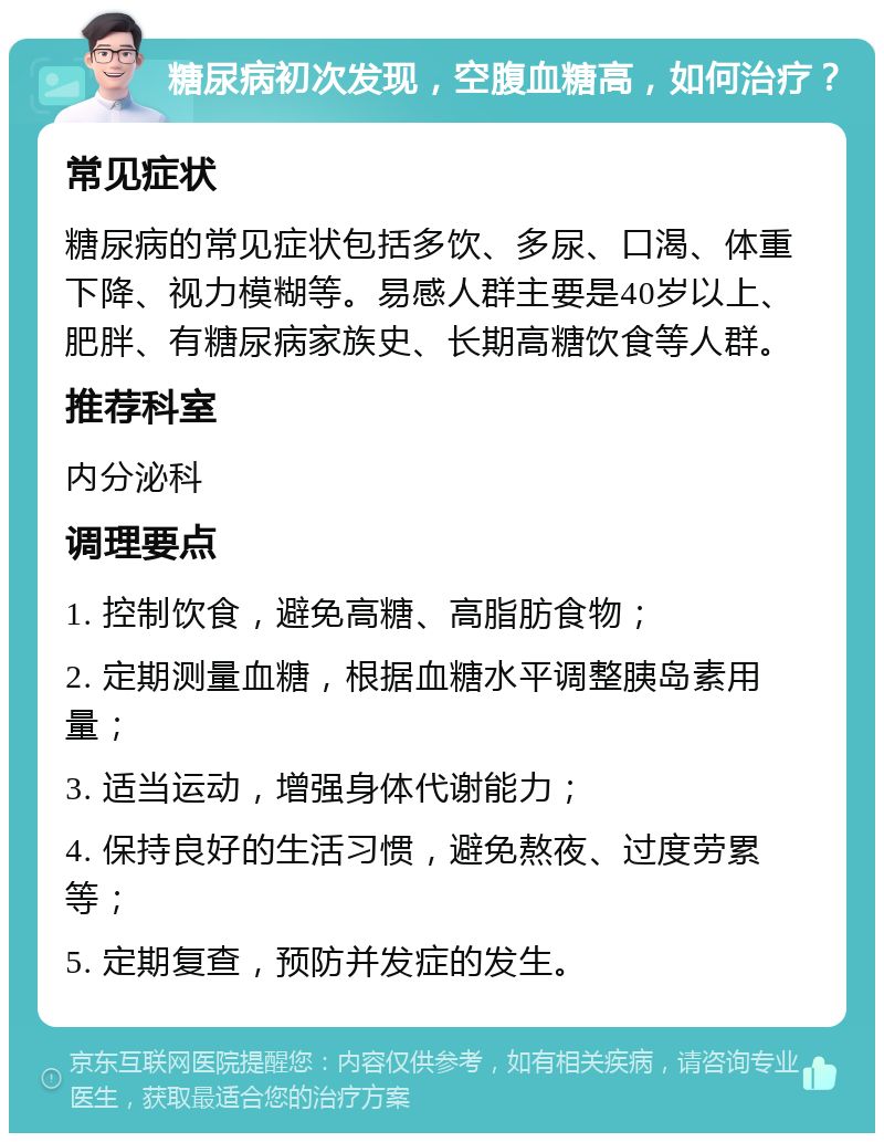 糖尿病初次发现，空腹血糖高，如何治疗？ 常见症状 糖尿病的常见症状包括多饮、多尿、口渴、体重下降、视力模糊等。易感人群主要是40岁以上、肥胖、有糖尿病家族史、长期高糖饮食等人群。 推荐科室 内分泌科 调理要点 1. 控制饮食，避免高糖、高脂肪食物； 2. 定期测量血糖，根据血糖水平调整胰岛素用量； 3. 适当运动，增强身体代谢能力； 4. 保持良好的生活习惯，避免熬夜、过度劳累等； 5. 定期复查，预防并发症的发生。