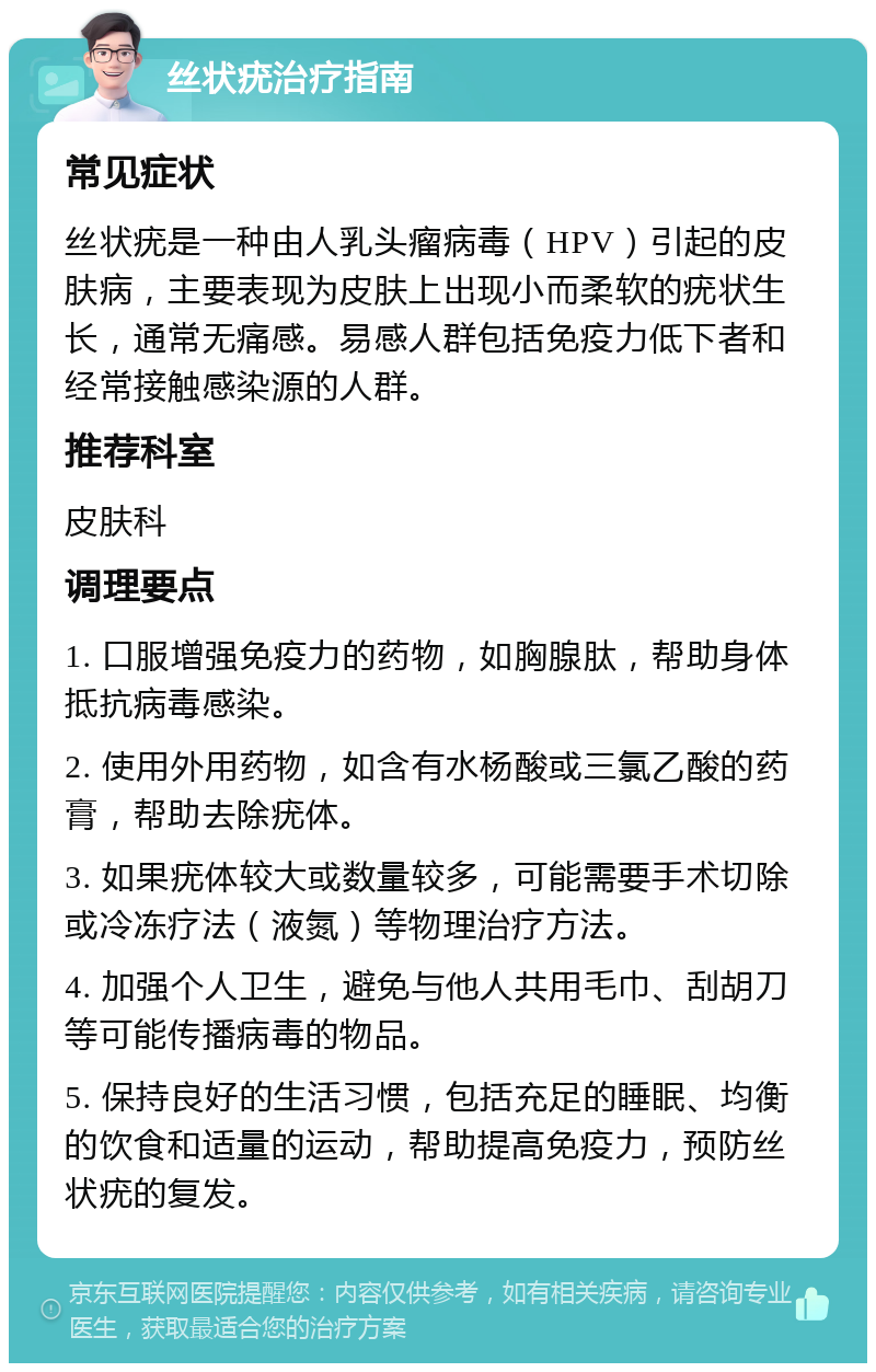 丝状疣治疗指南 常见症状 丝状疣是一种由人乳头瘤病毒（HPV）引起的皮肤病，主要表现为皮肤上出现小而柔软的疣状生长，通常无痛感。易感人群包括免疫力低下者和经常接触感染源的人群。 推荐科室 皮肤科 调理要点 1. 口服增强免疫力的药物，如胸腺肽，帮助身体抵抗病毒感染。 2. 使用外用药物，如含有水杨酸或三氯乙酸的药膏，帮助去除疣体。 3. 如果疣体较大或数量较多，可能需要手术切除或冷冻疗法（液氮）等物理治疗方法。 4. 加强个人卫生，避免与他人共用毛巾、刮胡刀等可能传播病毒的物品。 5. 保持良好的生活习惯，包括充足的睡眠、均衡的饮食和适量的运动，帮助提高免疫力，预防丝状疣的复发。