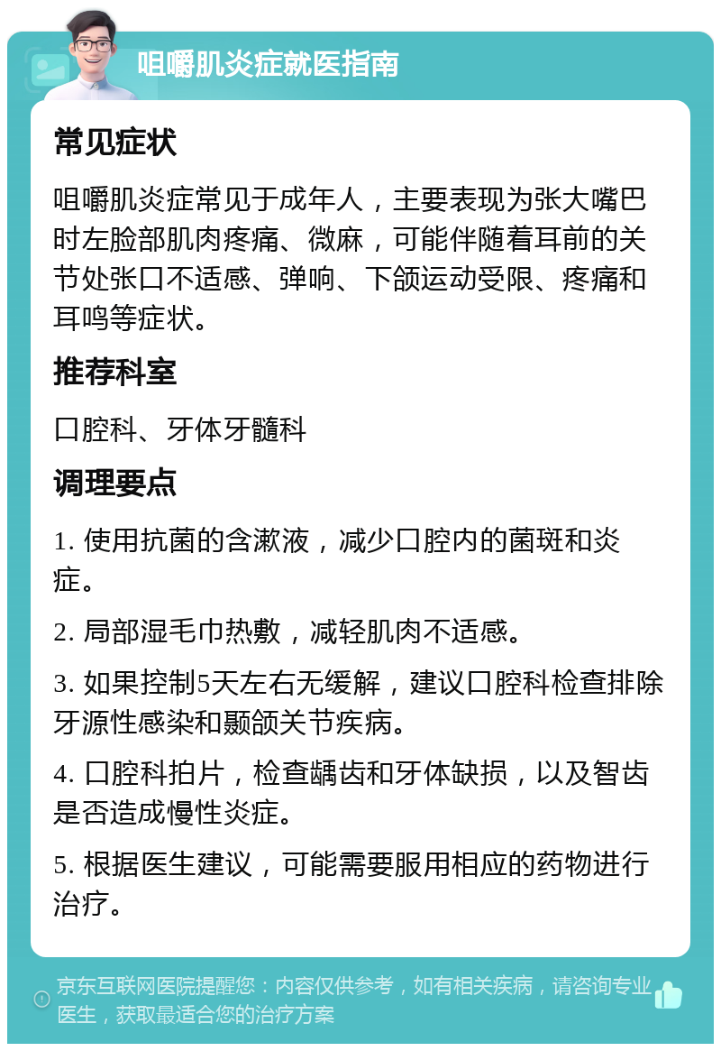 咀嚼肌炎症就医指南 常见症状 咀嚼肌炎症常见于成年人，主要表现为张大嘴巴时左脸部肌肉疼痛、微麻，可能伴随着耳前的关节处张口不适感、弹响、下颌运动受限、疼痛和耳鸣等症状。 推荐科室 口腔科、牙体牙髓科 调理要点 1. 使用抗菌的含漱液，减少口腔内的菌斑和炎症。 2. 局部湿毛巾热敷，减轻肌肉不适感。 3. 如果控制5天左右无缓解，建议口腔科检查排除牙源性感染和颞颌关节疾病。 4. 口腔科拍片，检查龋齿和牙体缺损，以及智齿是否造成慢性炎症。 5. 根据医生建议，可能需要服用相应的药物进行治疗。