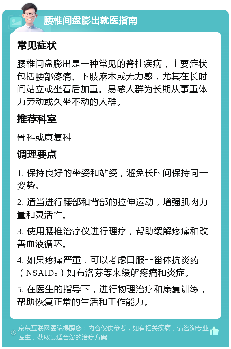 腰椎间盘膨出就医指南 常见症状 腰椎间盘膨出是一种常见的脊柱疾病，主要症状包括腰部疼痛、下肢麻木或无力感，尤其在长时间站立或坐着后加重。易感人群为长期从事重体力劳动或久坐不动的人群。 推荐科室 骨科或康复科 调理要点 1. 保持良好的坐姿和站姿，避免长时间保持同一姿势。 2. 适当进行腰部和背部的拉伸运动，增强肌肉力量和灵活性。 3. 使用腰椎治疗仪进行理疗，帮助缓解疼痛和改善血液循环。 4. 如果疼痛严重，可以考虑口服非甾体抗炎药（NSAIDs）如布洛芬等来缓解疼痛和炎症。 5. 在医生的指导下，进行物理治疗和康复训练，帮助恢复正常的生活和工作能力。