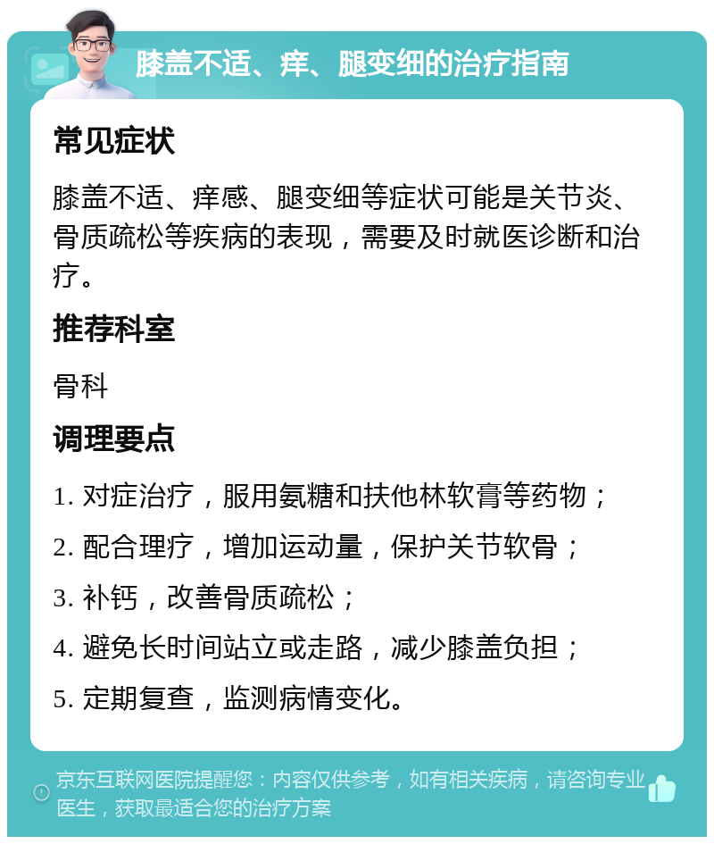 膝盖不适、痒、腿变细的治疗指南 常见症状 膝盖不适、痒感、腿变细等症状可能是关节炎、骨质疏松等疾病的表现，需要及时就医诊断和治疗。 推荐科室 骨科 调理要点 1. 对症治疗，服用氨糖和扶他林软膏等药物； 2. 配合理疗，增加运动量，保护关节软骨； 3. 补钙，改善骨质疏松； 4. 避免长时间站立或走路，减少膝盖负担； 5. 定期复查，监测病情变化。