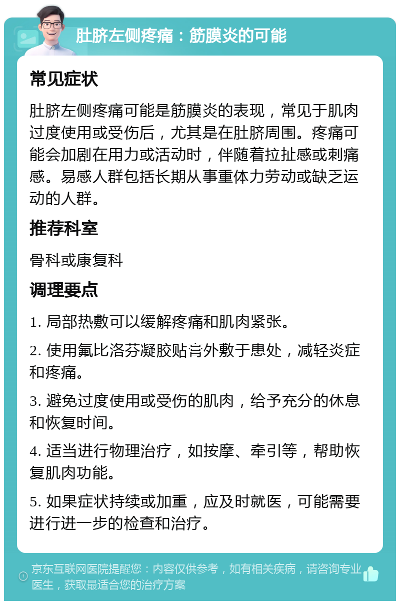 肚脐左侧疼痛：筋膜炎的可能 常见症状 肚脐左侧疼痛可能是筋膜炎的表现，常见于肌肉过度使用或受伤后，尤其是在肚脐周围。疼痛可能会加剧在用力或活动时，伴随着拉扯感或刺痛感。易感人群包括长期从事重体力劳动或缺乏运动的人群。 推荐科室 骨科或康复科 调理要点 1. 局部热敷可以缓解疼痛和肌肉紧张。 2. 使用氟比洛芬凝胶贴膏外敷于患处，减轻炎症和疼痛。 3. 避免过度使用或受伤的肌肉，给予充分的休息和恢复时间。 4. 适当进行物理治疗，如按摩、牵引等，帮助恢复肌肉功能。 5. 如果症状持续或加重，应及时就医，可能需要进行进一步的检查和治疗。