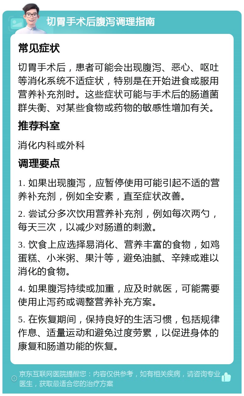 切胃手术后腹泻调理指南 常见症状 切胃手术后，患者可能会出现腹泻、恶心、呕吐等消化系统不适症状，特别是在开始进食或服用营养补充剂时。这些症状可能与手术后的肠道菌群失衡、对某些食物或药物的敏感性增加有关。 推荐科室 消化内科或外科 调理要点 1. 如果出现腹泻，应暂停使用可能引起不适的营养补充剂，例如全安素，直至症状改善。 2. 尝试分多次饮用营养补充剂，例如每次两勺，每天三次，以减少对肠道的刺激。 3. 饮食上应选择易消化、营养丰富的食物，如鸡蛋糕、小米粥、果汁等，避免油腻、辛辣或难以消化的食物。 4. 如果腹泻持续或加重，应及时就医，可能需要使用止泻药或调整营养补充方案。 5. 在恢复期间，保持良好的生活习惯，包括规律作息、适量运动和避免过度劳累，以促进身体的康复和肠道功能的恢复。