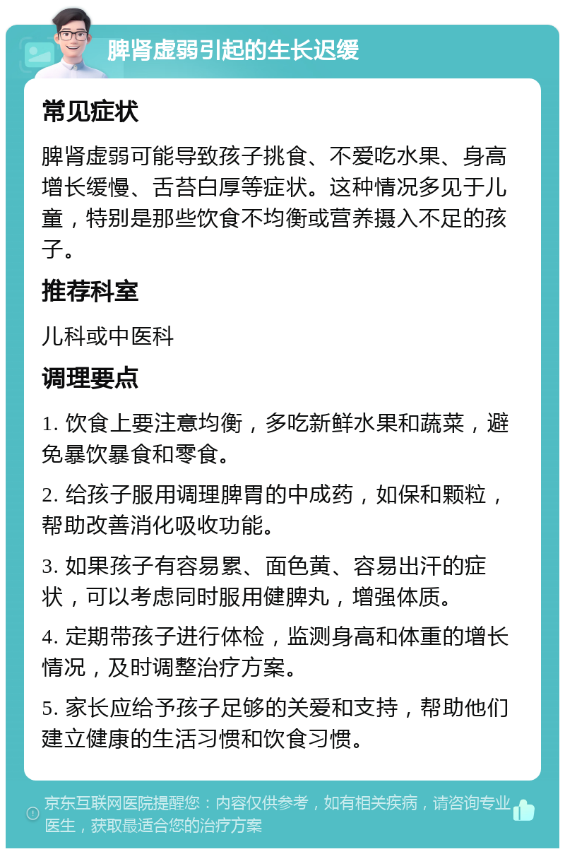 脾肾虚弱引起的生长迟缓 常见症状 脾肾虚弱可能导致孩子挑食、不爱吃水果、身高增长缓慢、舌苔白厚等症状。这种情况多见于儿童，特别是那些饮食不均衡或营养摄入不足的孩子。 推荐科室 儿科或中医科 调理要点 1. 饮食上要注意均衡，多吃新鲜水果和蔬菜，避免暴饮暴食和零食。 2. 给孩子服用调理脾胃的中成药，如保和颗粒，帮助改善消化吸收功能。 3. 如果孩子有容易累、面色黄、容易出汗的症状，可以考虑同时服用健脾丸，增强体质。 4. 定期带孩子进行体检，监测身高和体重的增长情况，及时调整治疗方案。 5. 家长应给予孩子足够的关爱和支持，帮助他们建立健康的生活习惯和饮食习惯。