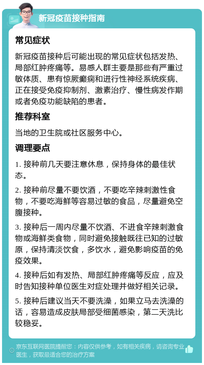 新冠疫苗接种指南 常见症状 新冠疫苗接种后可能出现的常见症状包括发热、局部红肿疼痛等。易感人群主要是那些有严重过敏体质、患有惊厥癫痫和进行性神经系统疾病、正在接受免疫抑制剂、激素治疗、慢性病发作期或者免疫功能缺陷的患者。 推荐科室 当地的卫生院或社区服务中心。 调理要点 1. 接种前几天要注意休息，保持身体的最佳状态。 2. 接种前尽量不要饮酒，不要吃辛辣刺激性食物，不要吃海鲜等容易过敏的食品，尽量避免空腹接种。 3. 接种后一周内尽量不饮酒、不进食辛辣刺激食物或海鲜类食物，同时避免接触既往已知的过敏原，保持清淡饮食，多饮水，避免影响疫苗的免疫效果。 4. 接种后如有发热、局部红肿疼痛等反应，应及时告知接种单位医生对症处理并做好相关记录。 5. 接种后建议当天不要洗澡，如果立马去洗澡的话，容易造成皮肤局部受细菌感染，第二天洗比较稳妥。