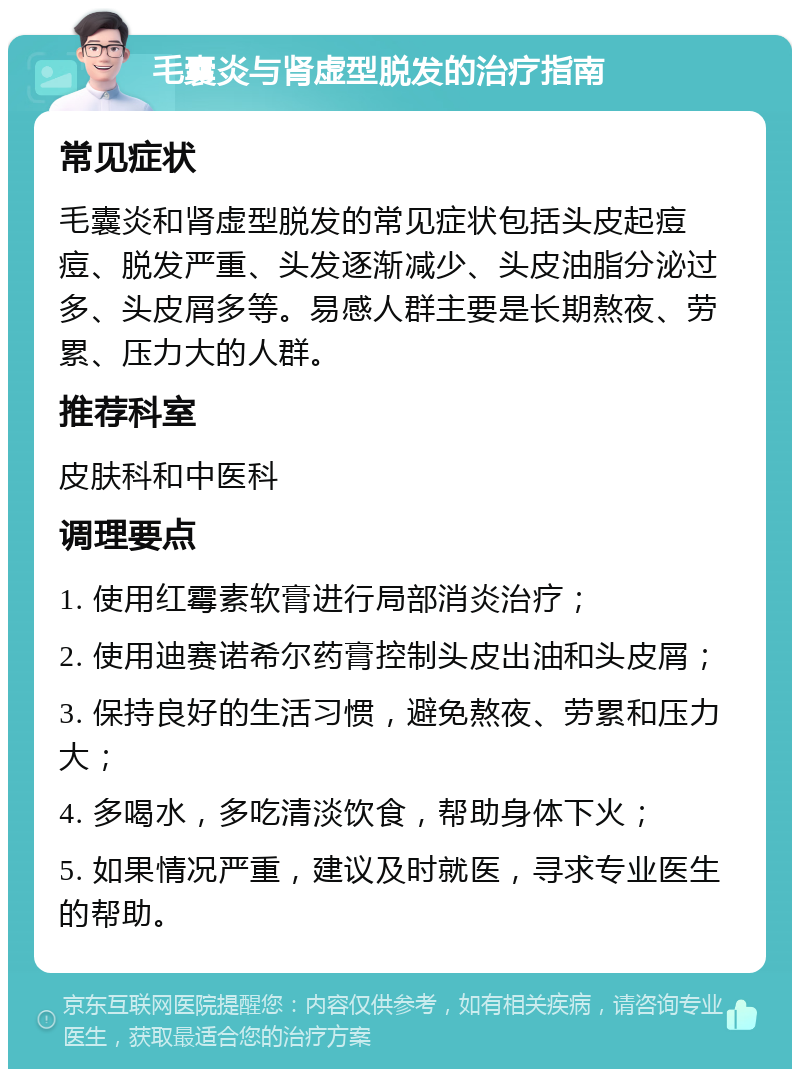 毛囊炎与肾虚型脱发的治疗指南 常见症状 毛囊炎和肾虚型脱发的常见症状包括头皮起痘痘、脱发严重、头发逐渐减少、头皮油脂分泌过多、头皮屑多等。易感人群主要是长期熬夜、劳累、压力大的人群。 推荐科室 皮肤科和中医科 调理要点 1. 使用红霉素软膏进行局部消炎治疗； 2. 使用迪赛诺希尔药膏控制头皮出油和头皮屑； 3. 保持良好的生活习惯，避免熬夜、劳累和压力大； 4. 多喝水，多吃清淡饮食，帮助身体下火； 5. 如果情况严重，建议及时就医，寻求专业医生的帮助。