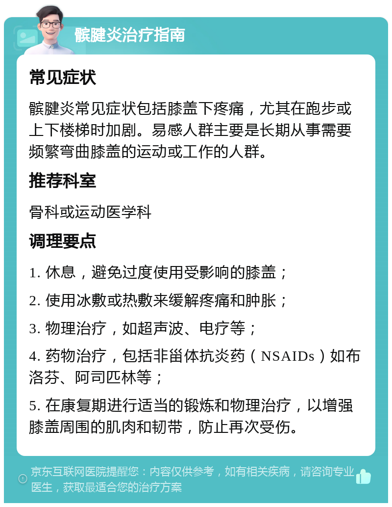 髌腱炎治疗指南 常见症状 髌腱炎常见症状包括膝盖下疼痛，尤其在跑步或上下楼梯时加剧。易感人群主要是长期从事需要频繁弯曲膝盖的运动或工作的人群。 推荐科室 骨科或运动医学科 调理要点 1. 休息，避免过度使用受影响的膝盖； 2. 使用冰敷或热敷来缓解疼痛和肿胀； 3. 物理治疗，如超声波、电疗等； 4. 药物治疗，包括非甾体抗炎药（NSAIDs）如布洛芬、阿司匹林等； 5. 在康复期进行适当的锻炼和物理治疗，以增强膝盖周围的肌肉和韧带，防止再次受伤。