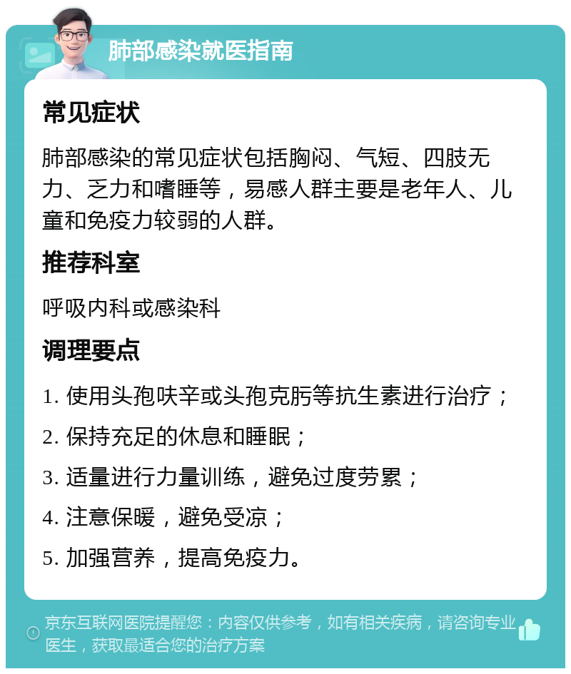 肺部感染就医指南 常见症状 肺部感染的常见症状包括胸闷、气短、四肢无力、乏力和嗜睡等，易感人群主要是老年人、儿童和免疫力较弱的人群。 推荐科室 呼吸内科或感染科 调理要点 1. 使用头孢呋辛或头孢克肟等抗生素进行治疗； 2. 保持充足的休息和睡眠； 3. 适量进行力量训练，避免过度劳累； 4. 注意保暖，避免受凉； 5. 加强营养，提高免疫力。