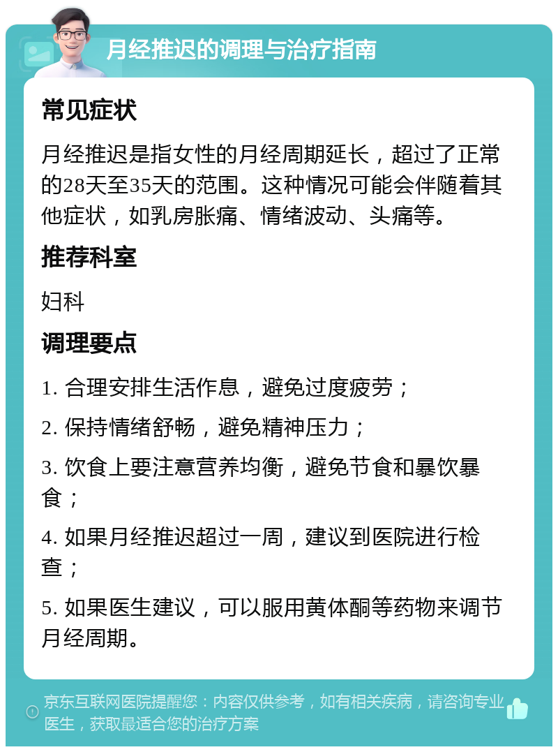 月经推迟的调理与治疗指南 常见症状 月经推迟是指女性的月经周期延长，超过了正常的28天至35天的范围。这种情况可能会伴随着其他症状，如乳房胀痛、情绪波动、头痛等。 推荐科室 妇科 调理要点 1. 合理安排生活作息，避免过度疲劳； 2. 保持情绪舒畅，避免精神压力； 3. 饮食上要注意营养均衡，避免节食和暴饮暴食； 4. 如果月经推迟超过一周，建议到医院进行检查； 5. 如果医生建议，可以服用黄体酮等药物来调节月经周期。