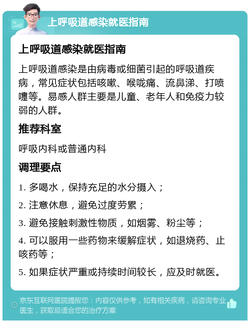 上呼吸道感染就医指南 上呼吸道感染就医指南 上呼吸道感染是由病毒或细菌引起的呼吸道疾病，常见症状包括咳嗽、喉咙痛、流鼻涕、打喷嚏等。易感人群主要是儿童、老年人和免疫力较弱的人群。 推荐科室 呼吸内科或普通内科 调理要点 1. 多喝水，保持充足的水分摄入； 2. 注意休息，避免过度劳累； 3. 避免接触刺激性物质，如烟雾、粉尘等； 4. 可以服用一些药物来缓解症状，如退烧药、止咳药等； 5. 如果症状严重或持续时间较长，应及时就医。