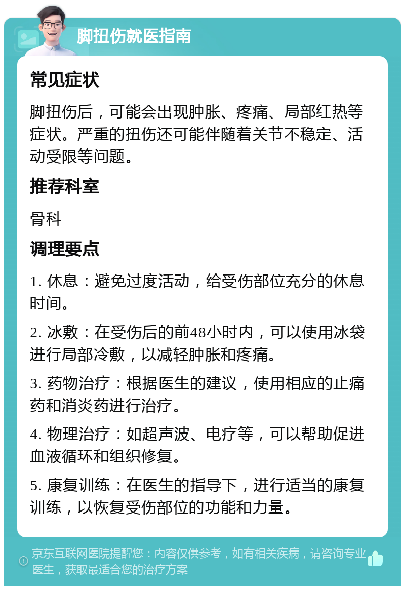 脚扭伤就医指南 常见症状 脚扭伤后，可能会出现肿胀、疼痛、局部红热等症状。严重的扭伤还可能伴随着关节不稳定、活动受限等问题。 推荐科室 骨科 调理要点 1. 休息：避免过度活动，给受伤部位充分的休息时间。 2. 冰敷：在受伤后的前48小时内，可以使用冰袋进行局部冷敷，以减轻肿胀和疼痛。 3. 药物治疗：根据医生的建议，使用相应的止痛药和消炎药进行治疗。 4. 物理治疗：如超声波、电疗等，可以帮助促进血液循环和组织修复。 5. 康复训练：在医生的指导下，进行适当的康复训练，以恢复受伤部位的功能和力量。