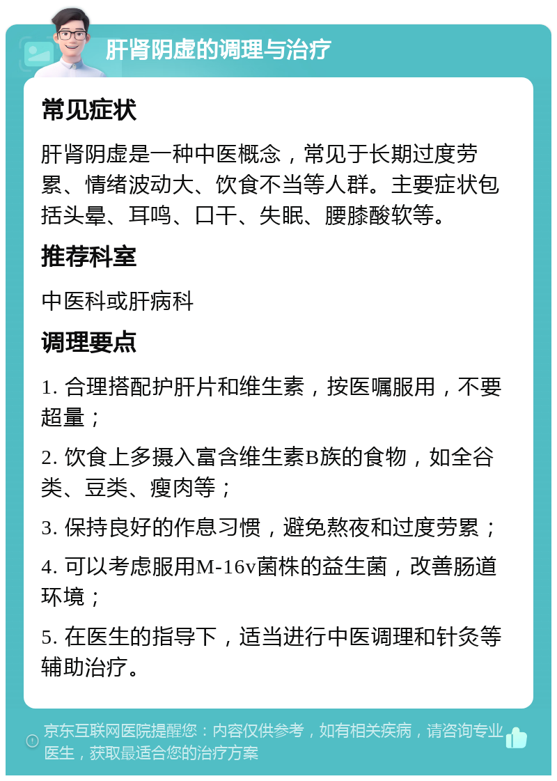 肝肾阴虚的调理与治疗 常见症状 肝肾阴虚是一种中医概念，常见于长期过度劳累、情绪波动大、饮食不当等人群。主要症状包括头晕、耳鸣、口干、失眠、腰膝酸软等。 推荐科室 中医科或肝病科 调理要点 1. 合理搭配护肝片和维生素，按医嘱服用，不要超量； 2. 饮食上多摄入富含维生素B族的食物，如全谷类、豆类、瘦肉等； 3. 保持良好的作息习惯，避免熬夜和过度劳累； 4. 可以考虑服用M-16v菌株的益生菌，改善肠道环境； 5. 在医生的指导下，适当进行中医调理和针灸等辅助治疗。