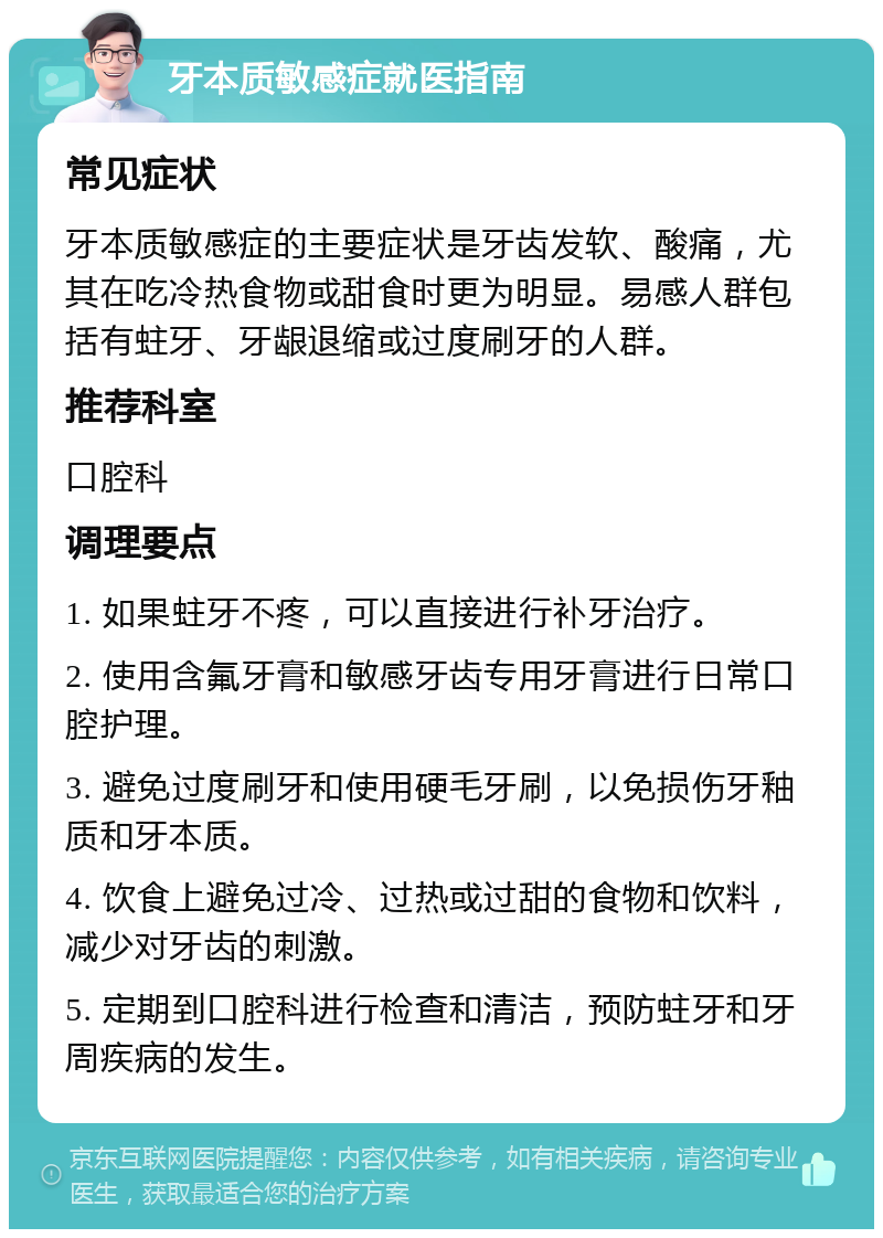 牙本质敏感症就医指南 常见症状 牙本质敏感症的主要症状是牙齿发软、酸痛，尤其在吃冷热食物或甜食时更为明显。易感人群包括有蛀牙、牙龈退缩或过度刷牙的人群。 推荐科室 口腔科 调理要点 1. 如果蛀牙不疼，可以直接进行补牙治疗。 2. 使用含氟牙膏和敏感牙齿专用牙膏进行日常口腔护理。 3. 避免过度刷牙和使用硬毛牙刷，以免损伤牙釉质和牙本质。 4. 饮食上避免过冷、过热或过甜的食物和饮料，减少对牙齿的刺激。 5. 定期到口腔科进行检查和清洁，预防蛀牙和牙周疾病的发生。