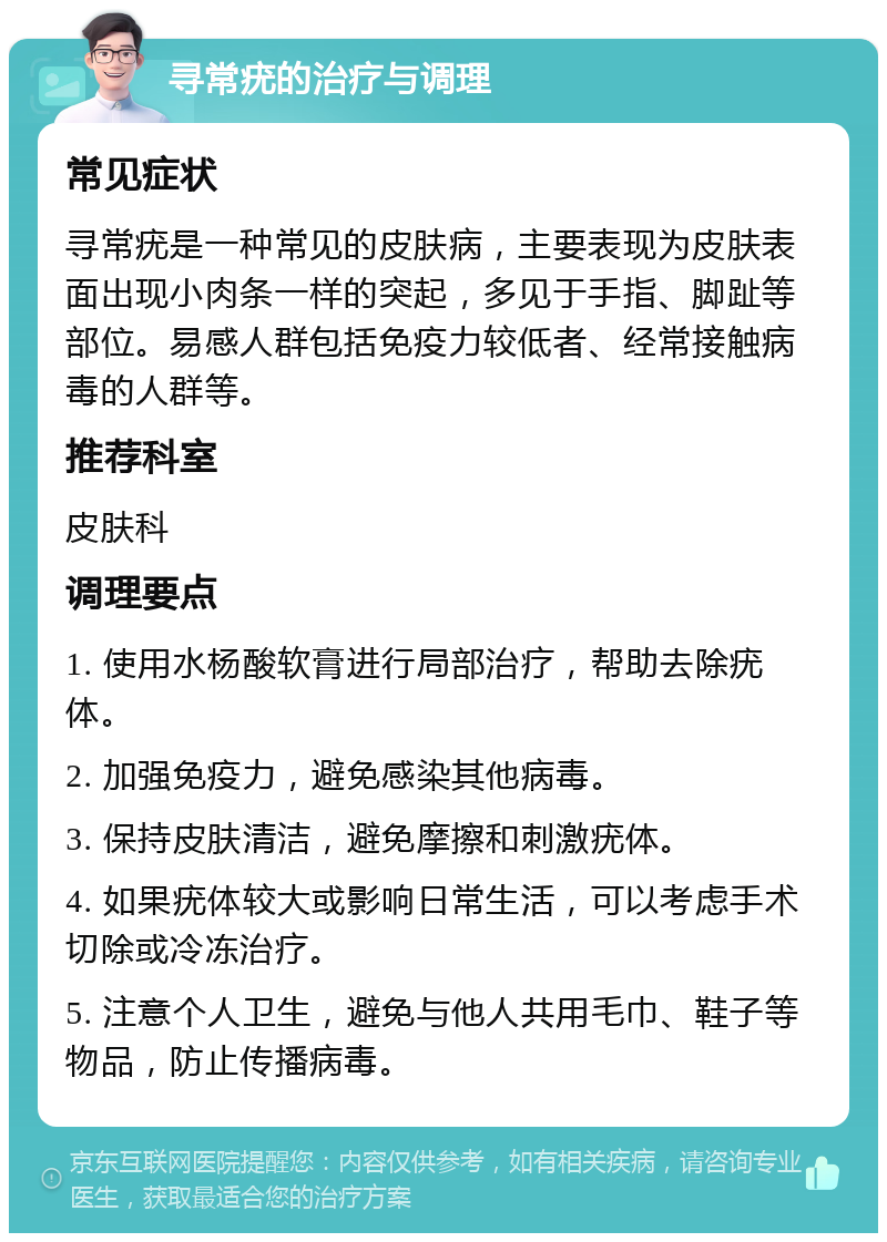 寻常疣的治疗与调理 常见症状 寻常疣是一种常见的皮肤病，主要表现为皮肤表面出现小肉条一样的突起，多见于手指、脚趾等部位。易感人群包括免疫力较低者、经常接触病毒的人群等。 推荐科室 皮肤科 调理要点 1. 使用水杨酸软膏进行局部治疗，帮助去除疣体。 2. 加强免疫力，避免感染其他病毒。 3. 保持皮肤清洁，避免摩擦和刺激疣体。 4. 如果疣体较大或影响日常生活，可以考虑手术切除或冷冻治疗。 5. 注意个人卫生，避免与他人共用毛巾、鞋子等物品，防止传播病毒。