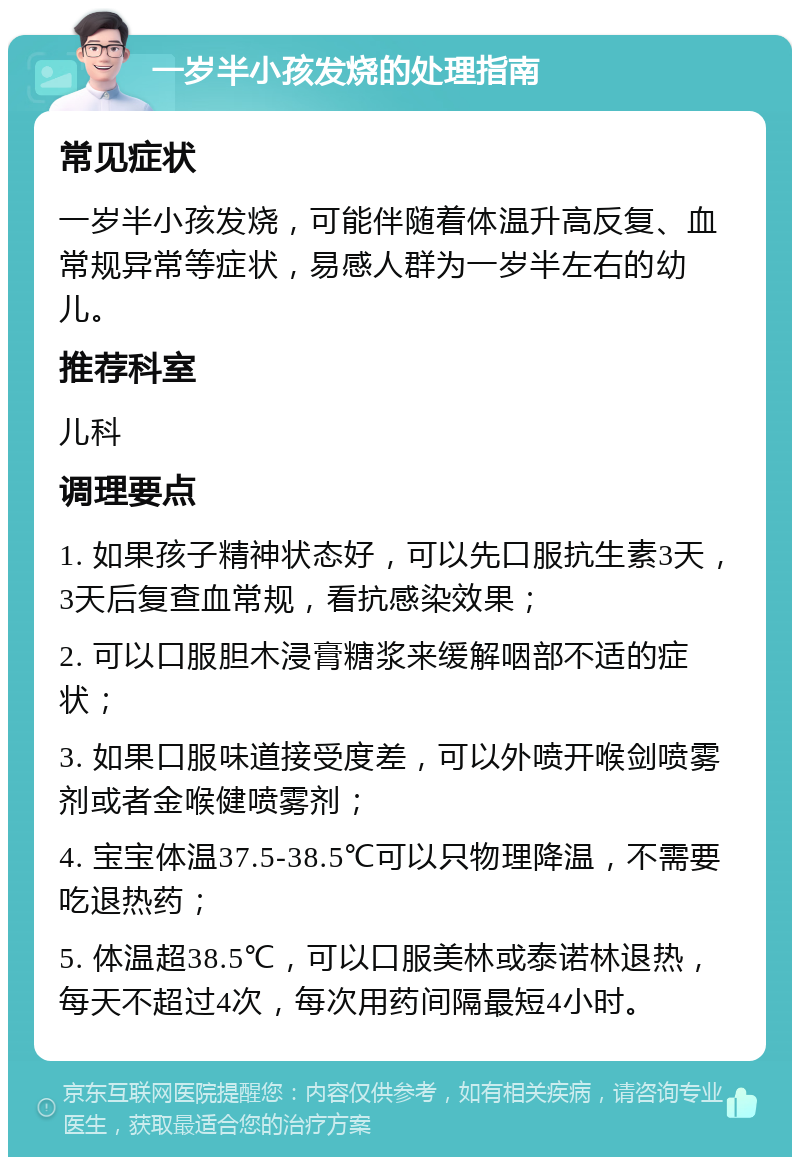 一岁半小孩发烧的处理指南 常见症状 一岁半小孩发烧，可能伴随着体温升高反复、血常规异常等症状，易感人群为一岁半左右的幼儿。 推荐科室 儿科 调理要点 1. 如果孩子精神状态好，可以先口服抗生素3天，3天后复查血常规，看抗感染效果； 2. 可以口服胆木浸膏糖浆来缓解咽部不适的症状； 3. 如果口服味道接受度差，可以外喷开喉剑喷雾剂或者金喉健喷雾剂； 4. 宝宝体温37.5-38.5℃可以只物理降温，不需要吃退热药； 5. 体温超38.5℃，可以口服美林或泰诺林退热，每天不超过4次，每次用药间隔最短4小时。