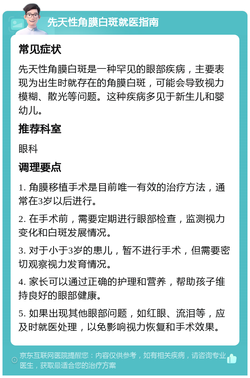 先天性角膜白斑就医指南 常见症状 先天性角膜白斑是一种罕见的眼部疾病，主要表现为出生时就存在的角膜白斑，可能会导致视力模糊、散光等问题。这种疾病多见于新生儿和婴幼儿。 推荐科室 眼科 调理要点 1. 角膜移植手术是目前唯一有效的治疗方法，通常在3岁以后进行。 2. 在手术前，需要定期进行眼部检查，监测视力变化和白斑发展情况。 3. 对于小于3岁的患儿，暂不进行手术，但需要密切观察视力发育情况。 4. 家长可以通过正确的护理和营养，帮助孩子维持良好的眼部健康。 5. 如果出现其他眼部问题，如红眼、流泪等，应及时就医处理，以免影响视力恢复和手术效果。