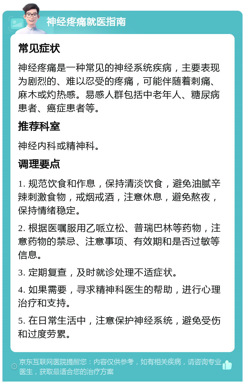 神经疼痛就医指南 常见症状 神经疼痛是一种常见的神经系统疾病，主要表现为剧烈的、难以忍受的疼痛，可能伴随着刺痛、麻木或灼热感。易感人群包括中老年人、糖尿病患者、癌症患者等。 推荐科室 神经内科或精神科。 调理要点 1. 规范饮食和作息，保持清淡饮食，避免油腻辛辣刺激食物，戒烟戒酒，注意休息，避免熬夜，保持情绪稳定。 2. 根据医嘱服用乙哌立松、普瑞巴林等药物，注意药物的禁忌、注意事项、有效期和是否过敏等信息。 3. 定期复查，及时就诊处理不适症状。 4. 如果需要，寻求精神科医生的帮助，进行心理治疗和支持。 5. 在日常生活中，注意保护神经系统，避免受伤和过度劳累。