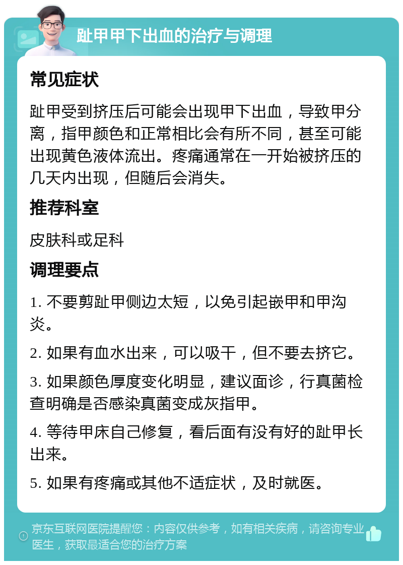 趾甲甲下出血的治疗与调理 常见症状 趾甲受到挤压后可能会出现甲下出血，导致甲分离，指甲颜色和正常相比会有所不同，甚至可能出现黄色液体流出。疼痛通常在一开始被挤压的几天内出现，但随后会消失。 推荐科室 皮肤科或足科 调理要点 1. 不要剪趾甲侧边太短，以免引起嵌甲和甲沟炎。 2. 如果有血水出来，可以吸干，但不要去挤它。 3. 如果颜色厚度变化明显，建议面诊，行真菌检查明确是否感染真菌变成灰指甲。 4. 等待甲床自己修复，看后面有没有好的趾甲长出来。 5. 如果有疼痛或其他不适症状，及时就医。