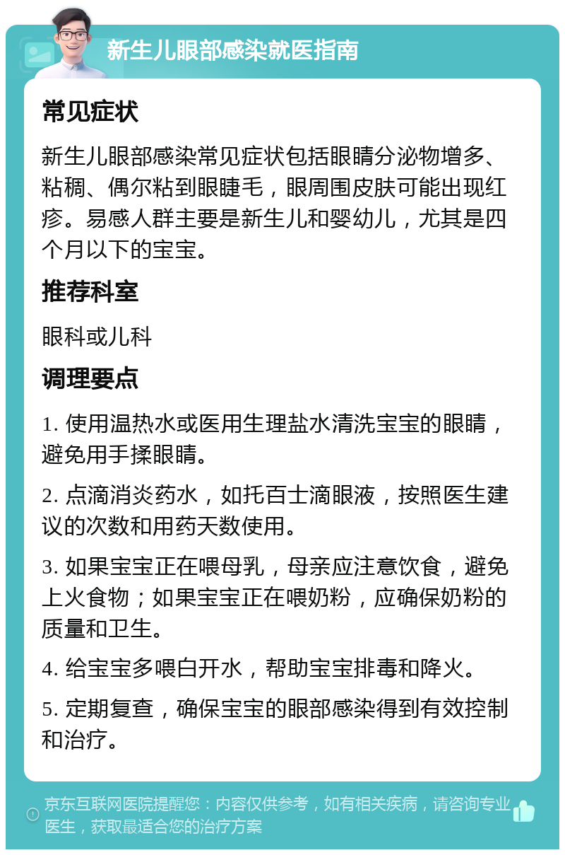 新生儿眼部感染就医指南 常见症状 新生儿眼部感染常见症状包括眼睛分泌物增多、粘稠、偶尔粘到眼睫毛，眼周围皮肤可能出现红疹。易感人群主要是新生儿和婴幼儿，尤其是四个月以下的宝宝。 推荐科室 眼科或儿科 调理要点 1. 使用温热水或医用生理盐水清洗宝宝的眼睛，避免用手揉眼睛。 2. 点滴消炎药水，如托百士滴眼液，按照医生建议的次数和用药天数使用。 3. 如果宝宝正在喂母乳，母亲应注意饮食，避免上火食物；如果宝宝正在喂奶粉，应确保奶粉的质量和卫生。 4. 给宝宝多喂白开水，帮助宝宝排毒和降火。 5. 定期复查，确保宝宝的眼部感染得到有效控制和治疗。