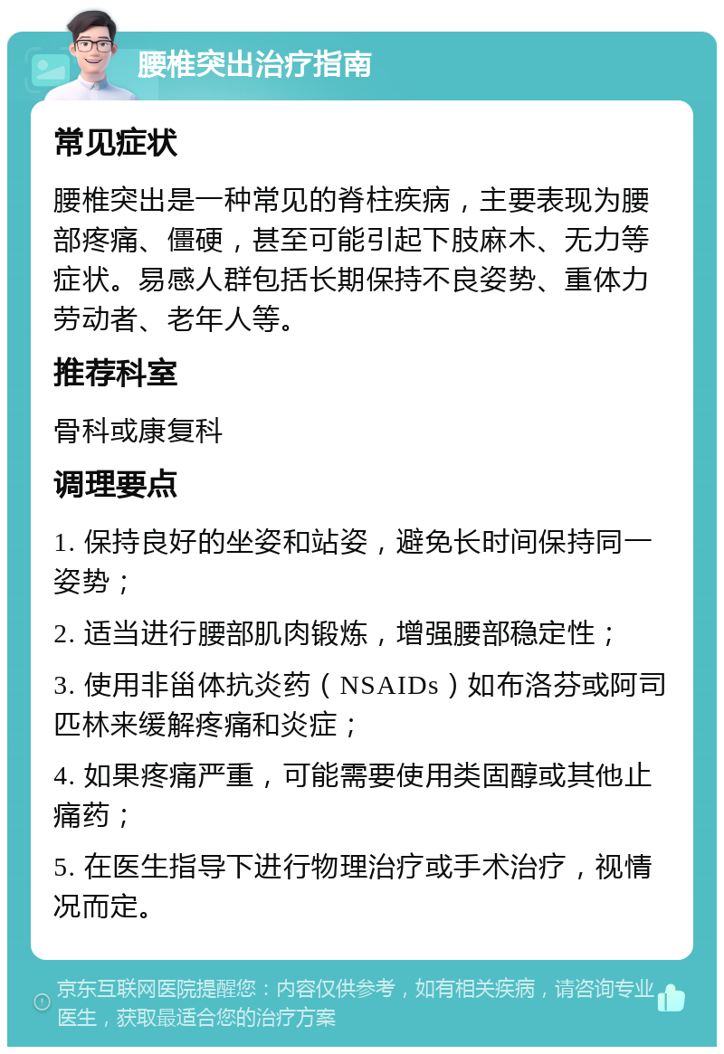 腰椎突出治疗指南 常见症状 腰椎突出是一种常见的脊柱疾病，主要表现为腰部疼痛、僵硬，甚至可能引起下肢麻木、无力等症状。易感人群包括长期保持不良姿势、重体力劳动者、老年人等。 推荐科室 骨科或康复科 调理要点 1. 保持良好的坐姿和站姿，避免长时间保持同一姿势； 2. 适当进行腰部肌肉锻炼，增强腰部稳定性； 3. 使用非甾体抗炎药（NSAIDs）如布洛芬或阿司匹林来缓解疼痛和炎症； 4. 如果疼痛严重，可能需要使用类固醇或其他止痛药； 5. 在医生指导下进行物理治疗或手术治疗，视情况而定。