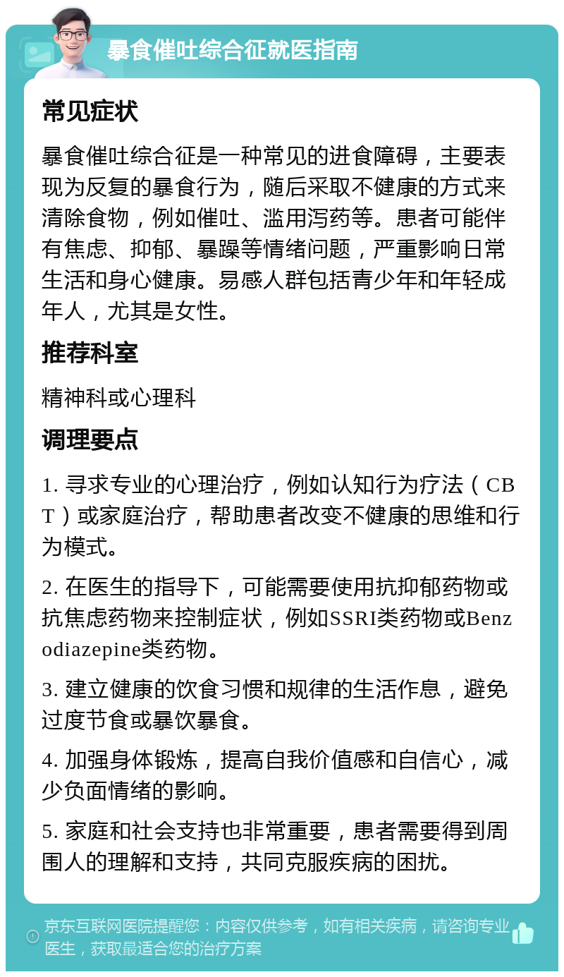 暴食催吐综合征就医指南 常见症状 暴食催吐综合征是一种常见的进食障碍，主要表现为反复的暴食行为，随后采取不健康的方式来清除食物，例如催吐、滥用泻药等。患者可能伴有焦虑、抑郁、暴躁等情绪问题，严重影响日常生活和身心健康。易感人群包括青少年和年轻成年人，尤其是女性。 推荐科室 精神科或心理科 调理要点 1. 寻求专业的心理治疗，例如认知行为疗法（CBT）或家庭治疗，帮助患者改变不健康的思维和行为模式。 2. 在医生的指导下，可能需要使用抗抑郁药物或抗焦虑药物来控制症状，例如SSRI类药物或Benzodiazepine类药物。 3. 建立健康的饮食习惯和规律的生活作息，避免过度节食或暴饮暴食。 4. 加强身体锻炼，提高自我价值感和自信心，减少负面情绪的影响。 5. 家庭和社会支持也非常重要，患者需要得到周围人的理解和支持，共同克服疾病的困扰。