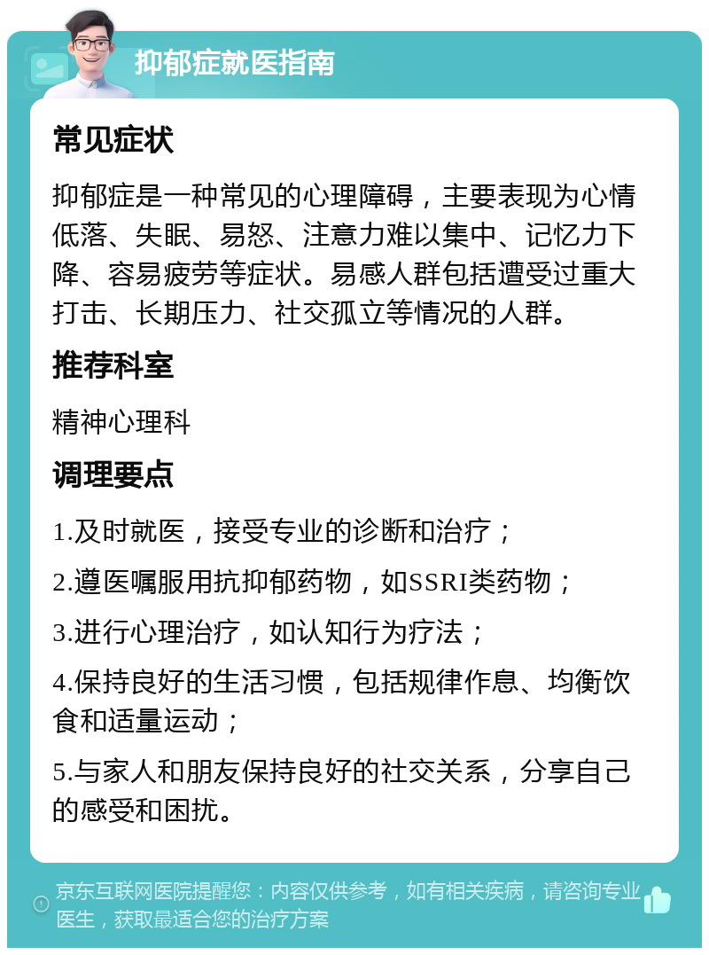 抑郁症就医指南 常见症状 抑郁症是一种常见的心理障碍，主要表现为心情低落、失眠、易怒、注意力难以集中、记忆力下降、容易疲劳等症状。易感人群包括遭受过重大打击、长期压力、社交孤立等情况的人群。 推荐科室 精神心理科 调理要点 1.及时就医，接受专业的诊断和治疗； 2.遵医嘱服用抗抑郁药物，如SSRI类药物； 3.进行心理治疗，如认知行为疗法； 4.保持良好的生活习惯，包括规律作息、均衡饮食和适量运动； 5.与家人和朋友保持良好的社交关系，分享自己的感受和困扰。