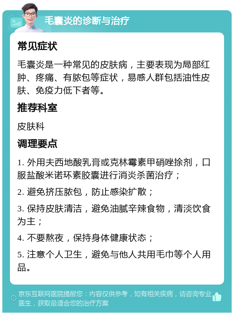 毛囊炎的诊断与治疗 常见症状 毛囊炎是一种常见的皮肤病，主要表现为局部红肿、疼痛、有脓包等症状，易感人群包括油性皮肤、免疫力低下者等。 推荐科室 皮肤科 调理要点 1. 外用夫西地酸乳膏或克林霉素甲硝唑捈剂，口服盐酸米诺环素胶囊进行消炎杀菌治疗； 2. 避免挤压脓包，防止感染扩散； 3. 保持皮肤清洁，避免油腻辛辣食物，清淡饮食为主； 4. 不要熬夜，保持身体健康状态； 5. 注意个人卫生，避免与他人共用毛巾等个人用品。