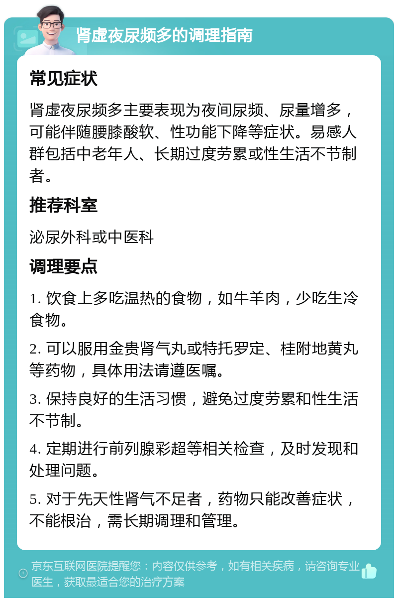 肾虚夜尿频多的调理指南 常见症状 肾虚夜尿频多主要表现为夜间尿频、尿量增多，可能伴随腰膝酸软、性功能下降等症状。易感人群包括中老年人、长期过度劳累或性生活不节制者。 推荐科室 泌尿外科或中医科 调理要点 1. 饮食上多吃温热的食物，如牛羊肉，少吃生冷食物。 2. 可以服用金贵肾气丸或特托罗定、桂附地黄丸等药物，具体用法请遵医嘱。 3. 保持良好的生活习惯，避免过度劳累和性生活不节制。 4. 定期进行前列腺彩超等相关检查，及时发现和处理问题。 5. 对于先天性肾气不足者，药物只能改善症状，不能根治，需长期调理和管理。