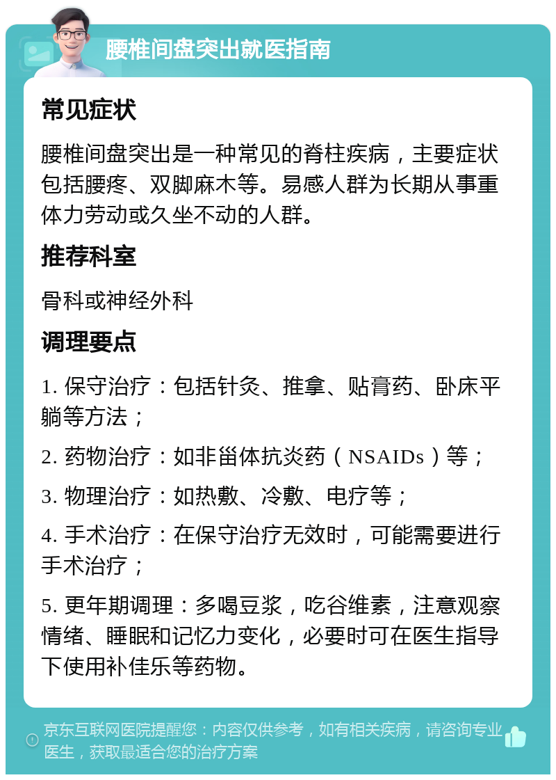 腰椎间盘突出就医指南 常见症状 腰椎间盘突出是一种常见的脊柱疾病，主要症状包括腰疼、双脚麻木等。易感人群为长期从事重体力劳动或久坐不动的人群。 推荐科室 骨科或神经外科 调理要点 1. 保守治疗：包括针灸、推拿、贴膏药、卧床平躺等方法； 2. 药物治疗：如非甾体抗炎药（NSAIDs）等； 3. 物理治疗：如热敷、冷敷、电疗等； 4. 手术治疗：在保守治疗无效时，可能需要进行手术治疗； 5. 更年期调理：多喝豆浆，吃谷维素，注意观察情绪、睡眠和记忆力变化，必要时可在医生指导下使用补佳乐等药物。