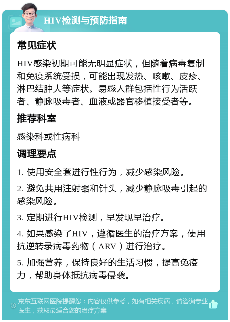 HIV检测与预防指南 常见症状 HIV感染初期可能无明显症状，但随着病毒复制和免疫系统受损，可能出现发热、咳嗽、皮疹、淋巴结肿大等症状。易感人群包括性行为活跃者、静脉吸毒者、血液或器官移植接受者等。 推荐科室 感染科或性病科 调理要点 1. 使用安全套进行性行为，减少感染风险。 2. 避免共用注射器和针头，减少静脉吸毒引起的感染风险。 3. 定期进行HIV检测，早发现早治疗。 4. 如果感染了HIV，遵循医生的治疗方案，使用抗逆转录病毒药物（ARV）进行治疗。 5. 加强营养，保持良好的生活习惯，提高免疫力，帮助身体抵抗病毒侵袭。