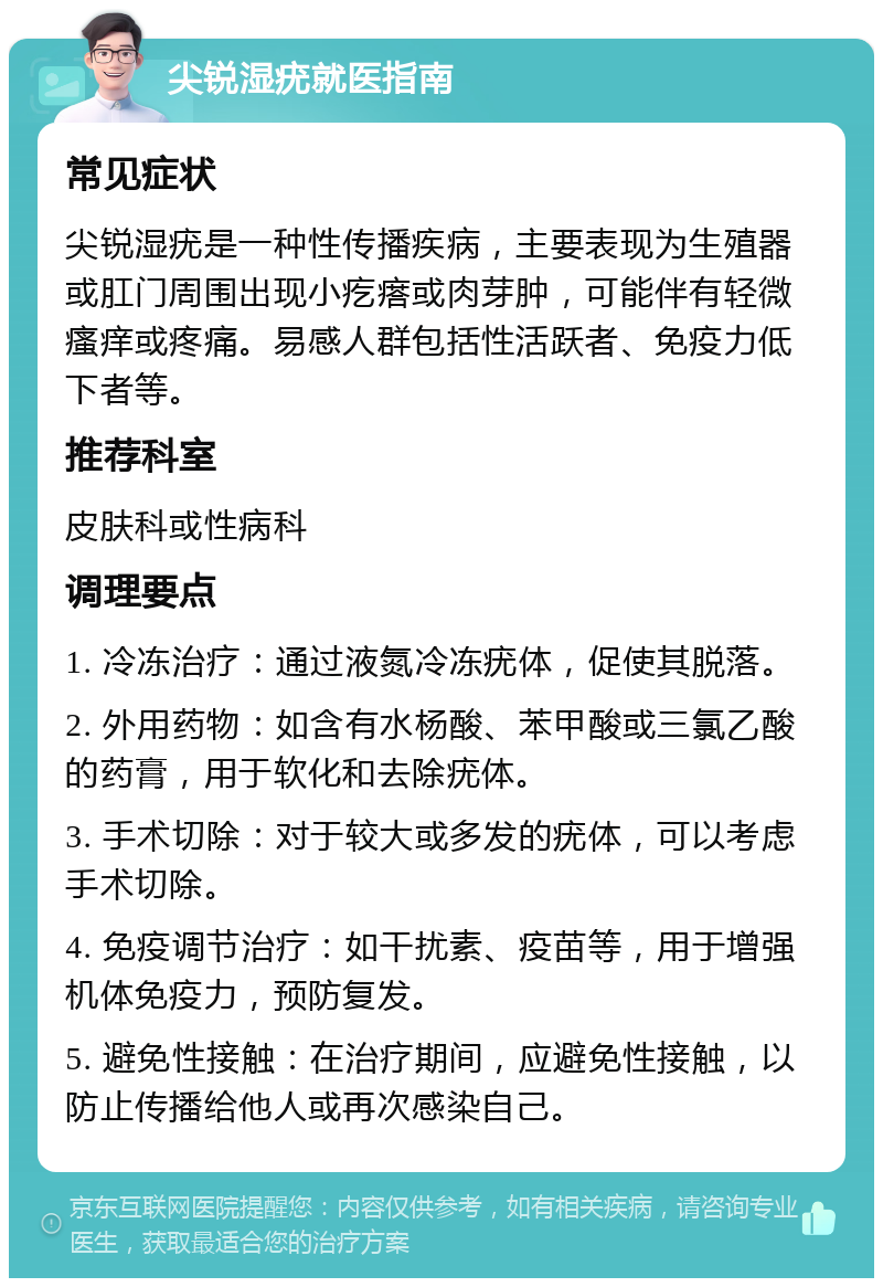 尖锐湿疣就医指南 常见症状 尖锐湿疣是一种性传播疾病，主要表现为生殖器或肛门周围出现小疙瘩或肉芽肿，可能伴有轻微瘙痒或疼痛。易感人群包括性活跃者、免疫力低下者等。 推荐科室 皮肤科或性病科 调理要点 1. 冷冻治疗：通过液氮冷冻疣体，促使其脱落。 2. 外用药物：如含有水杨酸、苯甲酸或三氯乙酸的药膏，用于软化和去除疣体。 3. 手术切除：对于较大或多发的疣体，可以考虑手术切除。 4. 免疫调节治疗：如干扰素、疫苗等，用于增强机体免疫力，预防复发。 5. 避免性接触：在治疗期间，应避免性接触，以防止传播给他人或再次感染自己。