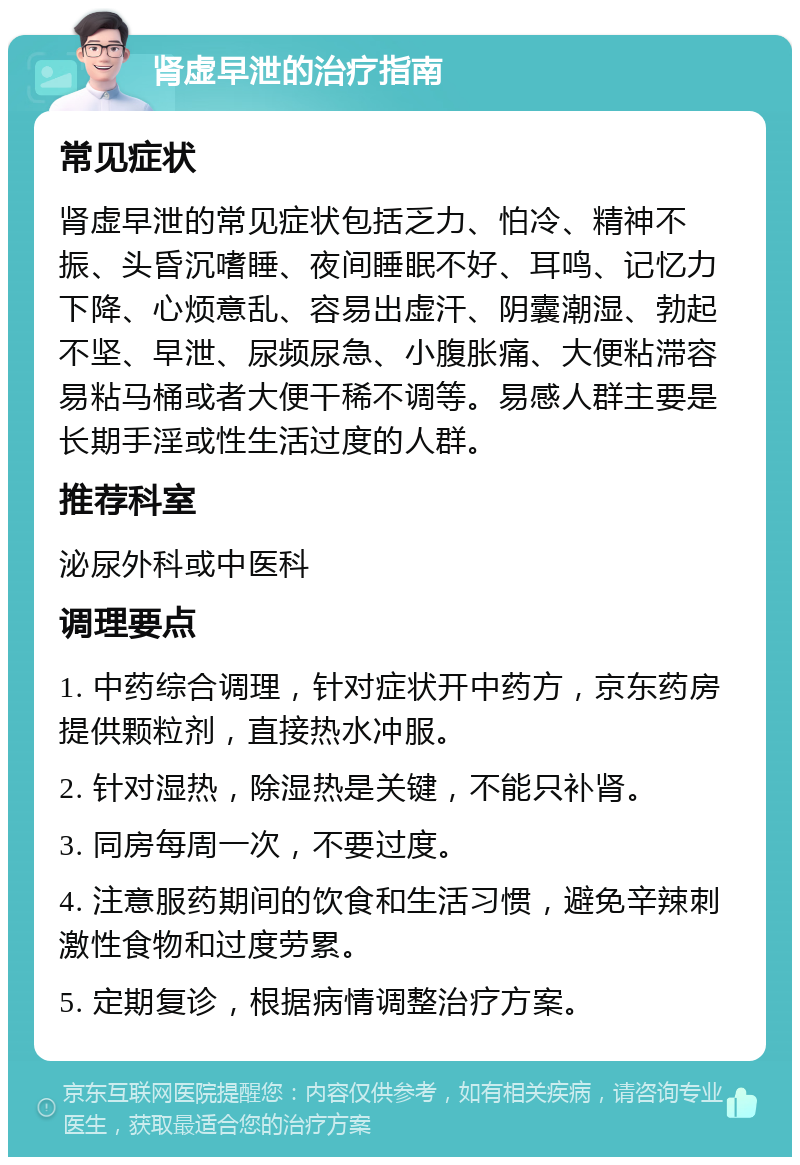 肾虚早泄的治疗指南 常见症状 肾虚早泄的常见症状包括乏力、怕冷、精神不振、头昏沉嗜睡、夜间睡眠不好、耳鸣、记忆力下降、心烦意乱、容易出虚汗、阴囊潮湿、勃起不坚、早泄、尿频尿急、小腹胀痛、大便粘滞容易粘马桶或者大便干稀不调等。易感人群主要是长期手淫或性生活过度的人群。 推荐科室 泌尿外科或中医科 调理要点 1. 中药综合调理，针对症状开中药方，京东药房提供颗粒剂，直接热水冲服。 2. 针对湿热，除湿热是关键，不能只补肾。 3. 同房每周一次，不要过度。 4. 注意服药期间的饮食和生活习惯，避免辛辣刺激性食物和过度劳累。 5. 定期复诊，根据病情调整治疗方案。