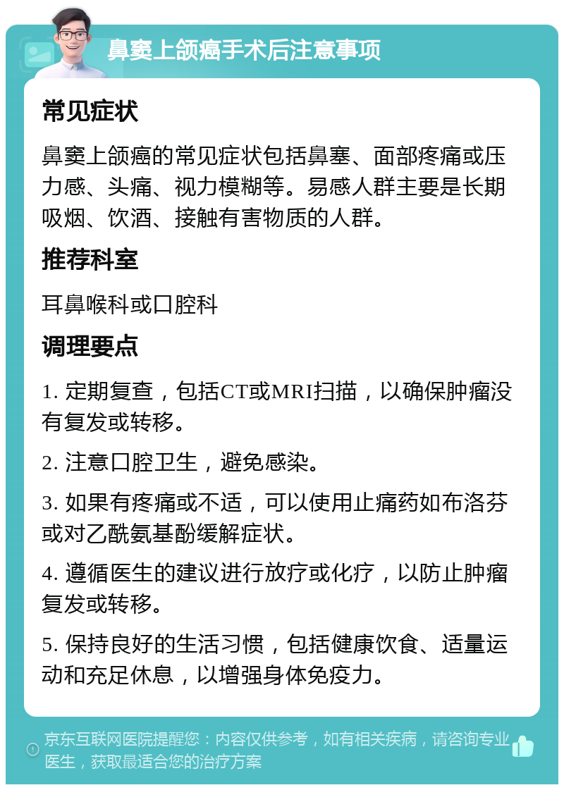 鼻窦上颌癌手术后注意事项 常见症状 鼻窦上颌癌的常见症状包括鼻塞、面部疼痛或压力感、头痛、视力模糊等。易感人群主要是长期吸烟、饮酒、接触有害物质的人群。 推荐科室 耳鼻喉科或口腔科 调理要点 1. 定期复查，包括CT或MRI扫描，以确保肿瘤没有复发或转移。 2. 注意口腔卫生，避免感染。 3. 如果有疼痛或不适，可以使用止痛药如布洛芬或对乙酰氨基酚缓解症状。 4. 遵循医生的建议进行放疗或化疗，以防止肿瘤复发或转移。 5. 保持良好的生活习惯，包括健康饮食、适量运动和充足休息，以增强身体免疫力。