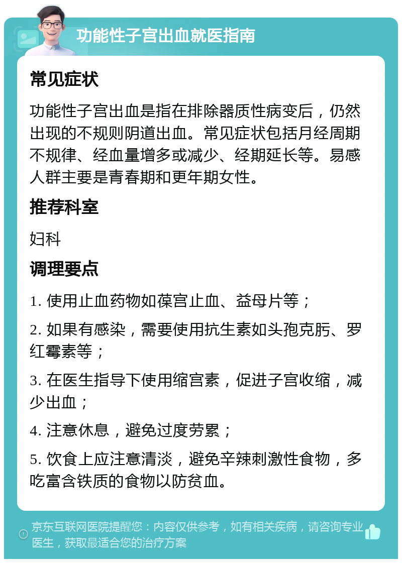 功能性子宫出血就医指南 常见症状 功能性子宫出血是指在排除器质性病变后，仍然出现的不规则阴道出血。常见症状包括月经周期不规律、经血量增多或减少、经期延长等。易感人群主要是青春期和更年期女性。 推荐科室 妇科 调理要点 1. 使用止血药物如葆宫止血、益母片等； 2. 如果有感染，需要使用抗生素如头孢克肟、罗红霉素等； 3. 在医生指导下使用缩宫素，促进子宫收缩，减少出血； 4. 注意休息，避免过度劳累； 5. 饮食上应注意清淡，避免辛辣刺激性食物，多吃富含铁质的食物以防贫血。