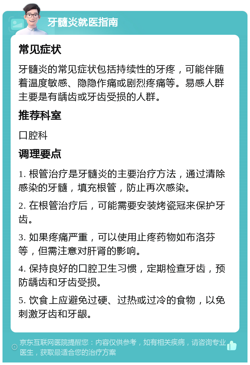 牙髓炎就医指南 常见症状 牙髓炎的常见症状包括持续性的牙疼，可能伴随着温度敏感、隐隐作痛或剧烈疼痛等。易感人群主要是有龋齿或牙齿受损的人群。 推荐科室 口腔科 调理要点 1. 根管治疗是牙髓炎的主要治疗方法，通过清除感染的牙髓，填充根管，防止再次感染。 2. 在根管治疗后，可能需要安装烤瓷冠来保护牙齿。 3. 如果疼痛严重，可以使用止疼药物如布洛芬等，但需注意对肝肾的影响。 4. 保持良好的口腔卫生习惯，定期检查牙齿，预防龋齿和牙齿受损。 5. 饮食上应避免过硬、过热或过冷的食物，以免刺激牙齿和牙龈。