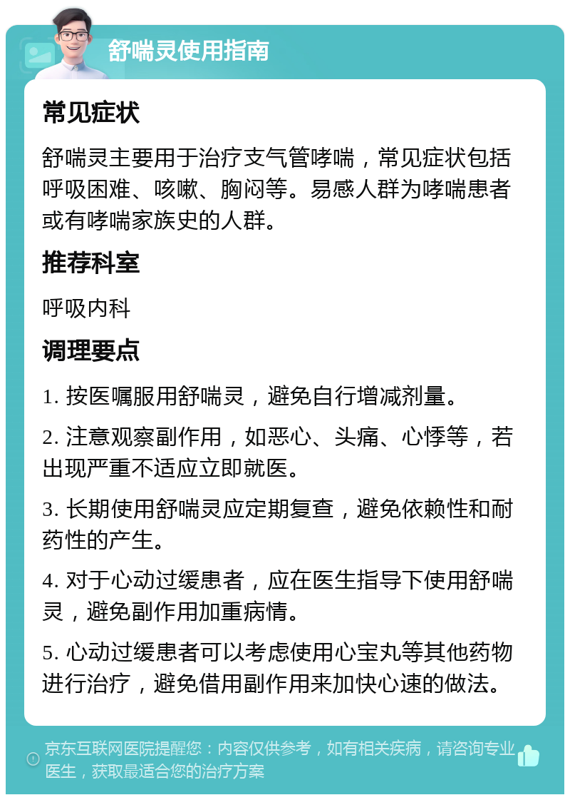 舒喘灵使用指南 常见症状 舒喘灵主要用于治疗支气管哮喘，常见症状包括呼吸困难、咳嗽、胸闷等。易感人群为哮喘患者或有哮喘家族史的人群。 推荐科室 呼吸内科 调理要点 1. 按医嘱服用舒喘灵，避免自行增减剂量。 2. 注意观察副作用，如恶心、头痛、心悸等，若出现严重不适应立即就医。 3. 长期使用舒喘灵应定期复查，避免依赖性和耐药性的产生。 4. 对于心动过缓患者，应在医生指导下使用舒喘灵，避免副作用加重病情。 5. 心动过缓患者可以考虑使用心宝丸等其他药物进行治疗，避免借用副作用来加快心速的做法。