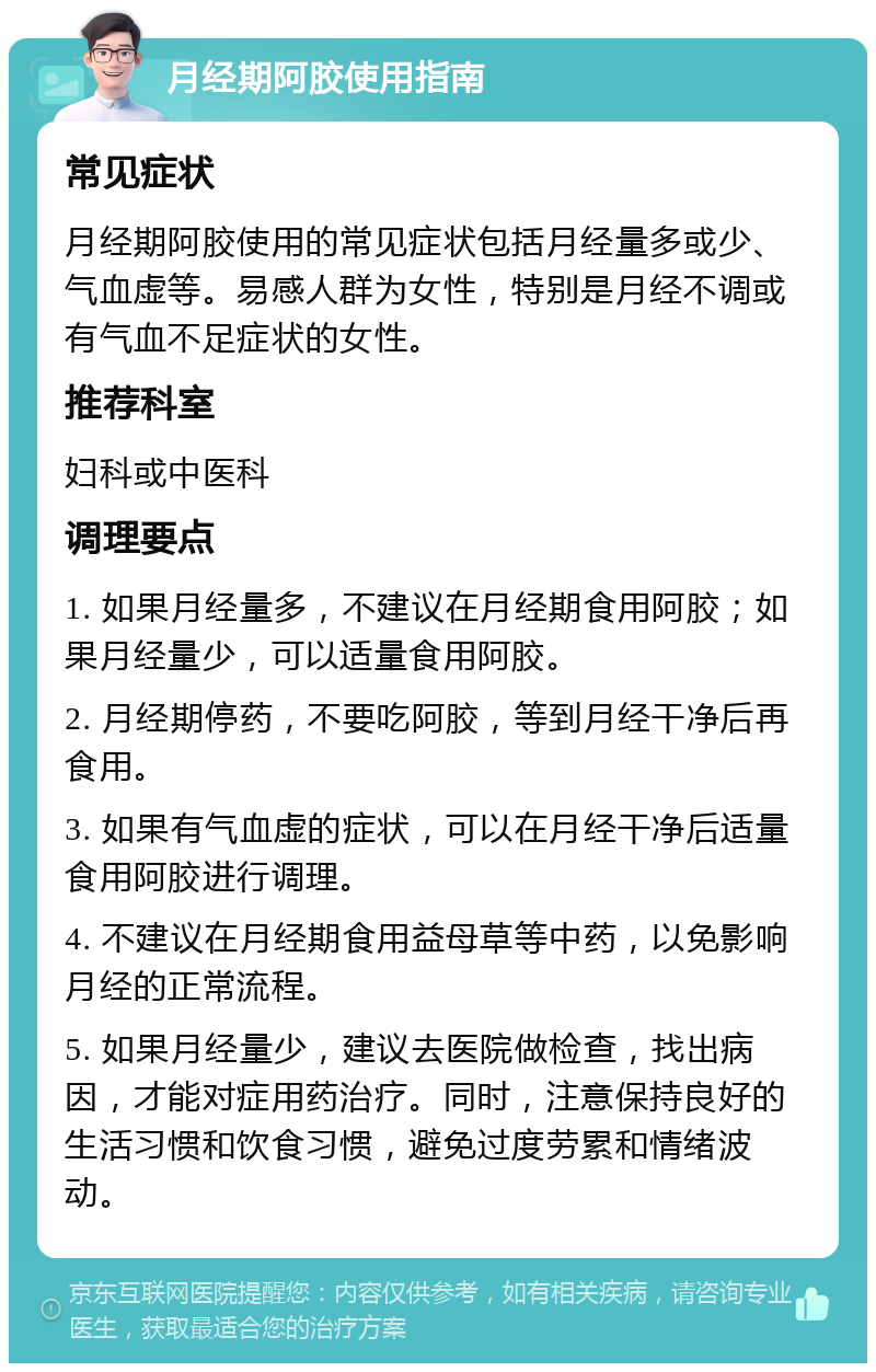 月经期阿胶使用指南 常见症状 月经期阿胶使用的常见症状包括月经量多或少、气血虚等。易感人群为女性，特别是月经不调或有气血不足症状的女性。 推荐科室 妇科或中医科 调理要点 1. 如果月经量多，不建议在月经期食用阿胶；如果月经量少，可以适量食用阿胶。 2. 月经期停药，不要吃阿胶，等到月经干净后再食用。 3. 如果有气血虚的症状，可以在月经干净后适量食用阿胶进行调理。 4. 不建议在月经期食用益母草等中药，以免影响月经的正常流程。 5. 如果月经量少，建议去医院做检查，找出病因，才能对症用药治疗。同时，注意保持良好的生活习惯和饮食习惯，避免过度劳累和情绪波动。