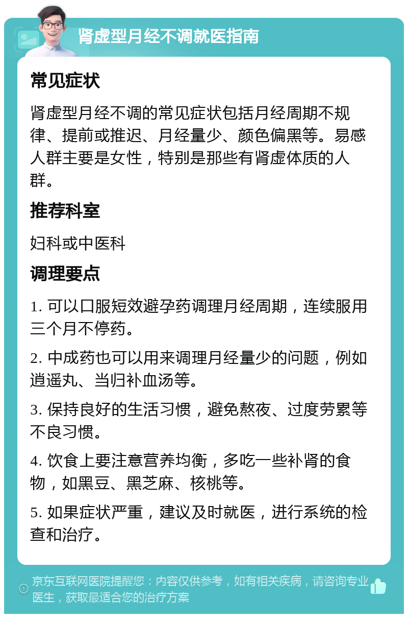 肾虚型月经不调就医指南 常见症状 肾虚型月经不调的常见症状包括月经周期不规律、提前或推迟、月经量少、颜色偏黑等。易感人群主要是女性，特别是那些有肾虚体质的人群。 推荐科室 妇科或中医科 调理要点 1. 可以口服短效避孕药调理月经周期，连续服用三个月不停药。 2. 中成药也可以用来调理月经量少的问题，例如逍遥丸、当归补血汤等。 3. 保持良好的生活习惯，避免熬夜、过度劳累等不良习惯。 4. 饮食上要注意营养均衡，多吃一些补肾的食物，如黑豆、黑芝麻、核桃等。 5. 如果症状严重，建议及时就医，进行系统的检查和治疗。