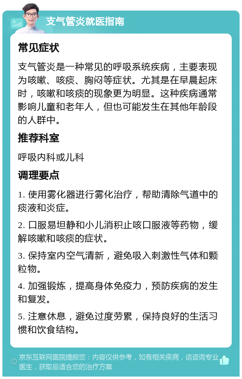 支气管炎就医指南 常见症状 支气管炎是一种常见的呼吸系统疾病，主要表现为咳嗽、咳痰、胸闷等症状。尤其是在早晨起床时，咳嗽和咳痰的现象更为明显。这种疾病通常影响儿童和老年人，但也可能发生在其他年龄段的人群中。 推荐科室 呼吸内科或儿科 调理要点 1. 使用雾化器进行雾化治疗，帮助清除气道中的痰液和炎症。 2. 口服易坦静和小儿消积止咳口服液等药物，缓解咳嗽和咳痰的症状。 3. 保持室内空气清新，避免吸入刺激性气体和颗粒物。 4. 加强锻炼，提高身体免疫力，预防疾病的发生和复发。 5. 注意休息，避免过度劳累，保持良好的生活习惯和饮食结构。