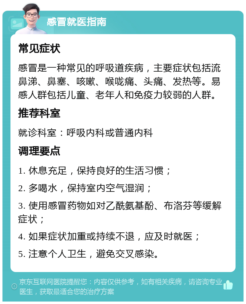 感冒就医指南 常见症状 感冒是一种常见的呼吸道疾病，主要症状包括流鼻涕、鼻塞、咳嗽、喉咙痛、头痛、发热等。易感人群包括儿童、老年人和免疫力较弱的人群。 推荐科室 就诊科室：呼吸内科或普通内科 调理要点 1. 休息充足，保持良好的生活习惯； 2. 多喝水，保持室内空气湿润； 3. 使用感冒药物如对乙酰氨基酚、布洛芬等缓解症状； 4. 如果症状加重或持续不退，应及时就医； 5. 注意个人卫生，避免交叉感染。