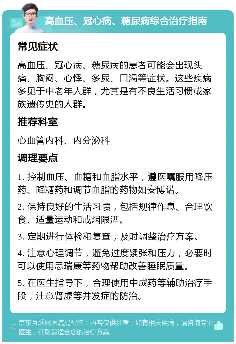 高血压、冠心病、糖尿病综合治疗指南 常见症状 高血压、冠心病、糖尿病的患者可能会出现头痛、胸闷、心悸、多尿、口渴等症状。这些疾病多见于中老年人群，尤其是有不良生活习惯或家族遗传史的人群。 推荐科室 心血管内科、内分泌科 调理要点 1. 控制血压、血糖和血脂水平，遵医嘱服用降压药、降糖药和调节血脂的药物如安博诺。 2. 保持良好的生活习惯，包括规律作息、合理饮食、适量运动和戒烟限酒。 3. 定期进行体检和复查，及时调整治疗方案。 4. 注意心理调节，避免过度紧张和压力，必要时可以使用思瑞康等药物帮助改善睡眠质量。 5. 在医生指导下，合理使用中成药等辅助治疗手段，注意肾虚等并发症的防治。