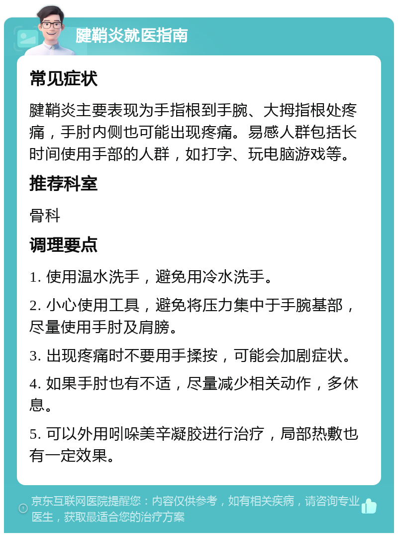 腱鞘炎就医指南 常见症状 腱鞘炎主要表现为手指根到手腕、大拇指根处疼痛，手肘内侧也可能出现疼痛。易感人群包括长时间使用手部的人群，如打字、玩电脑游戏等。 推荐科室 骨科 调理要点 1. 使用温水洗手，避免用冷水洗手。 2. 小心使用工具，避免将压力集中于手腕基部，尽量使用手肘及肩膀。 3. 出现疼痛时不要用手揉按，可能会加剧症状。 4. 如果手肘也有不适，尽量减少相关动作，多休息。 5. 可以外用吲哚美辛凝胶进行治疗，局部热敷也有一定效果。