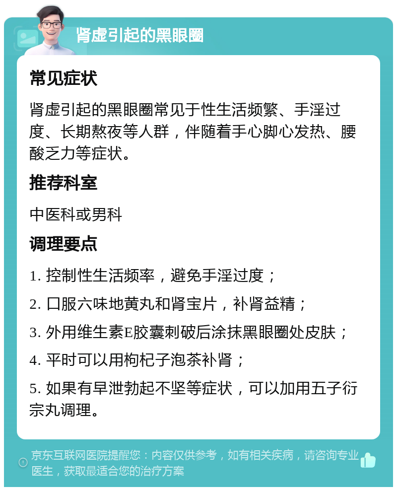 肾虚引起的黑眼圈 常见症状 肾虚引起的黑眼圈常见于性生活频繁、手淫过度、长期熬夜等人群，伴随着手心脚心发热、腰酸乏力等症状。 推荐科室 中医科或男科 调理要点 1. 控制性生活频率，避免手淫过度； 2. 口服六味地黄丸和肾宝片，补肾益精； 3. 外用维生素E胶囊刺破后涂抹黑眼圈处皮肤； 4. 平时可以用枸杞子泡茶补肾； 5. 如果有早泄勃起不坚等症状，可以加用五子衍宗丸调理。