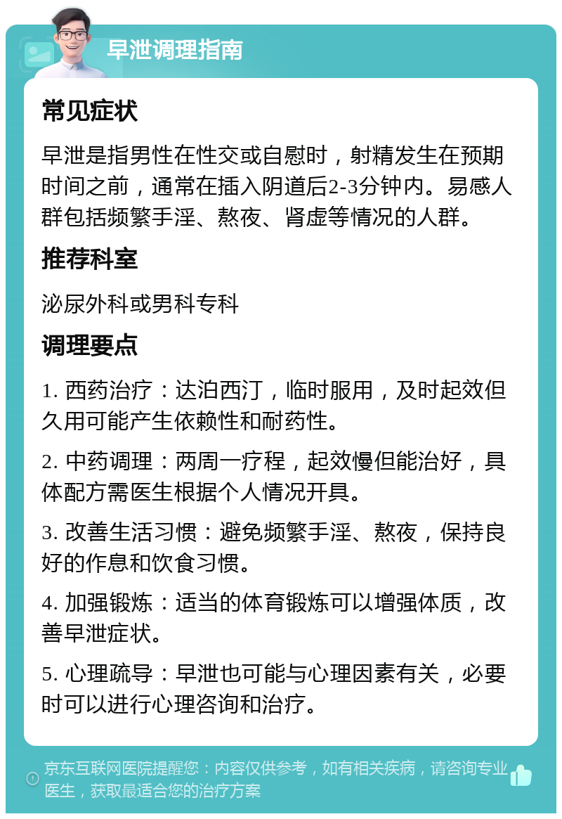 早泄调理指南 常见症状 早泄是指男性在性交或自慰时，射精发生在预期时间之前，通常在插入阴道后2-3分钟内。易感人群包括频繁手淫、熬夜、肾虚等情况的人群。 推荐科室 泌尿外科或男科专科 调理要点 1. 西药治疗：达泊西汀，临时服用，及时起效但久用可能产生依赖性和耐药性。 2. 中药调理：两周一疗程，起效慢但能治好，具体配方需医生根据个人情况开具。 3. 改善生活习惯：避免频繁手淫、熬夜，保持良好的作息和饮食习惯。 4. 加强锻炼：适当的体育锻炼可以增强体质，改善早泄症状。 5. 心理疏导：早泄也可能与心理因素有关，必要时可以进行心理咨询和治疗。