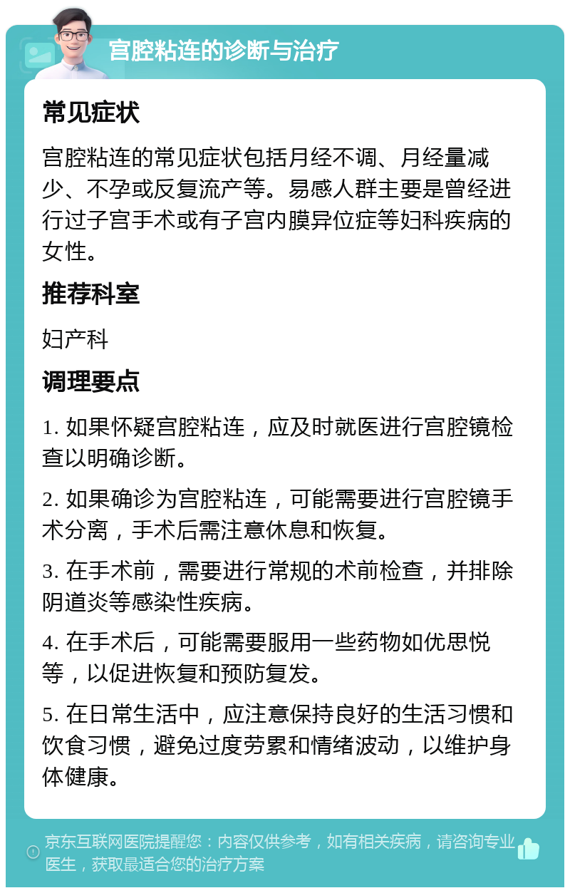 宫腔粘连的诊断与治疗 常见症状 宫腔粘连的常见症状包括月经不调、月经量减少、不孕或反复流产等。易感人群主要是曾经进行过子宫手术或有子宫内膜异位症等妇科疾病的女性。 推荐科室 妇产科 调理要点 1. 如果怀疑宫腔粘连，应及时就医进行宫腔镜检查以明确诊断。 2. 如果确诊为宫腔粘连，可能需要进行宫腔镜手术分离，手术后需注意休息和恢复。 3. 在手术前，需要进行常规的术前检查，并排除阴道炎等感染性疾病。 4. 在手术后，可能需要服用一些药物如优思悦等，以促进恢复和预防复发。 5. 在日常生活中，应注意保持良好的生活习惯和饮食习惯，避免过度劳累和情绪波动，以维护身体健康。