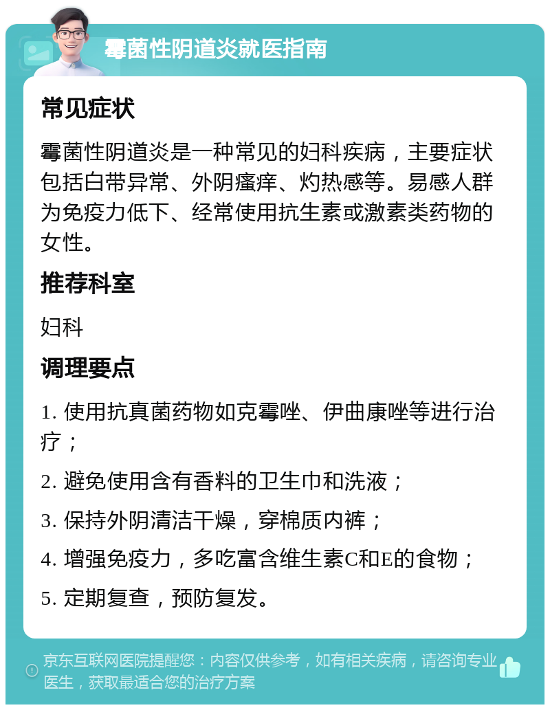 霉菌性阴道炎就医指南 常见症状 霉菌性阴道炎是一种常见的妇科疾病，主要症状包括白带异常、外阴瘙痒、灼热感等。易感人群为免疫力低下、经常使用抗生素或激素类药物的女性。 推荐科室 妇科 调理要点 1. 使用抗真菌药物如克霉唑、伊曲康唑等进行治疗； 2. 避免使用含有香料的卫生巾和洗液； 3. 保持外阴清洁干燥，穿棉质内裤； 4. 增强免疫力，多吃富含维生素C和E的食物； 5. 定期复查，预防复发。