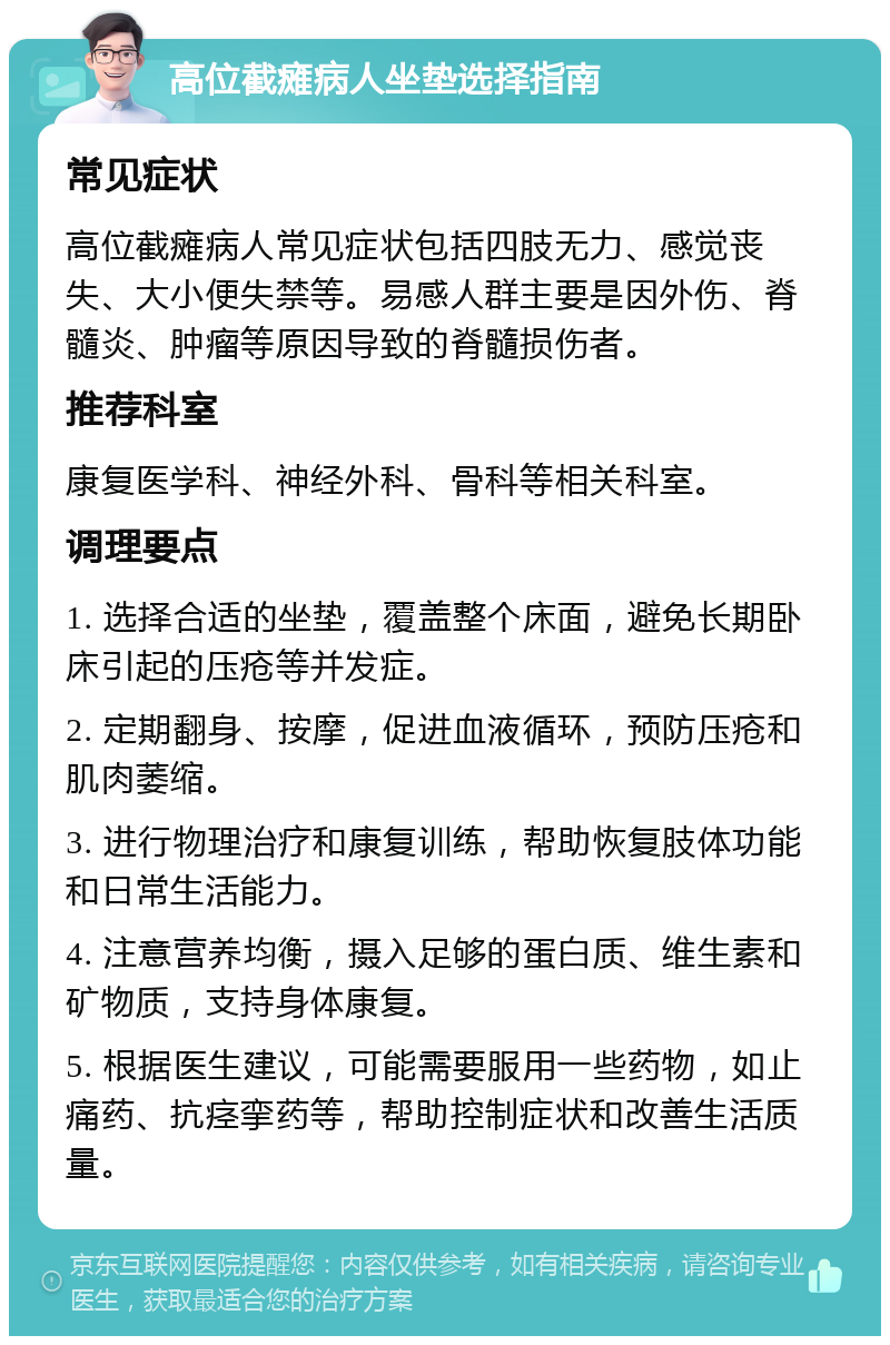 高位截瘫病人坐垫选择指南 常见症状 高位截瘫病人常见症状包括四肢无力、感觉丧失、大小便失禁等。易感人群主要是因外伤、脊髓炎、肿瘤等原因导致的脊髓损伤者。 推荐科室 康复医学科、神经外科、骨科等相关科室。 调理要点 1. 选择合适的坐垫，覆盖整个床面，避免长期卧床引起的压疮等并发症。 2. 定期翻身、按摩，促进血液循环，预防压疮和肌肉萎缩。 3. 进行物理治疗和康复训练，帮助恢复肢体功能和日常生活能力。 4. 注意营养均衡，摄入足够的蛋白质、维生素和矿物质，支持身体康复。 5. 根据医生建议，可能需要服用一些药物，如止痛药、抗痉挛药等，帮助控制症状和改善生活质量。